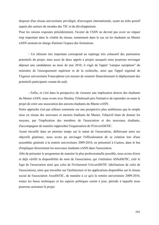 disposer d'un réseau universitaire privilégié, d'envergure internationale, ayant un écho positif
auprès des acteurs du mondes des TIC et du développement.
Pour les raisons exposées précédemment, l'avenir de l'ASN ne devrait pas avoir un impact
trop important dans la vitalité du réseau, notamment dans le cas où les étudiants au Master
eASN seraient en charge d'animer l'espace des formations.


       - Un élément très important correspond au repérage très exhaustif des partenaires
potentiels du projet, mais aussi de deux appels à projets auxquels nous pourrons envisager
déposer une candidature au mois de mai 2010, il s'agit de l'appel "campus européens" du
ministère de l'enseignement supérieur et de la recherche, ainsi que l'appel régional de
l'Agence universitaire Francophone (en mesure de soutenir financièrement le déplacement des
potentiels participants venant du sud).


       - Enfin, et c'est dans la perspective de s'assurer une implication directe des étudiants
du Master eASN, nous avons avec Destiny Tchehouali pris l'initiative de reprendre en main le
projet de créer une association des anciens étudiants du Master eASN.
Notre approche s'est par ailleurs construite sur une perspective plus ambitieuse que la simple
mise en réseau des nouveaux et anciens étudiants du Master, l'objectif étant de donner les
moyens, par l'implication des membres de l'association et des nouveaux étudiants,
d'accompagner de manière rapprochée l'organisation de l'UniversDéTIC.
Ayant travaillé dans un premier temps sur le statut de l'association, définissant ainsi ses
objectifs généraux, nous avons pu envisager l'officialisation de sa création lors d'une
assemblée générale à la rentrée universitaire 2009-2010, en présentiel à Castres, dans le but
d'impliquer directement les nouveaux étudiants eASN dans l'association.
Afin de présenter le programme de manière la plus professionnelle possible, nous avons d'ores
et déjà vérifié la disponibilité du nom de l'association, qui s'intitulera ASSoDéTIC, créé le
logo de l'association ainsi que celui de l'évènement UniversDéTIC (déclinaison de celui de
l'association), ainsi que travailler sur l'architecture et les applications disponibles sur le réseau
social de l'association AssoDéTIC, de manière à ce qu'a la rentrée universitaire 2009-2010,
toutes les bases techniques et les aspects politiques soient à jour, période à laquelle nous
pourrons actionner le projet.




                                                                                                101
 