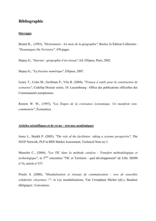 Bibliographie

Ouvrages


Brunet R., (1993), "Dictionnaire : les mots de la géographie", Reclus 2e Édition Collection :
"Dynamiques Du Territoire". 470 pages.


Dupuy G., "Internet : géographie d’un réseau", Ed. Ellipses, Paris, 2002.


Dupuy G., "La fracture numérique", Ellipses, 2007.


Leney T., Coles M., Grollman P., Vilu R. (2004), "Trousse à outils pour la construction de
scénarios", Cedefop Dossier series; 10. Luxembourg : Office des publications officielles des
Communautés européennes.


Rostow W. W., (1997), "Les Étapes de la croissance économique. Un manifeste non-
communiste", Économica.




Articles scientifiques et de revue – travaux académiques


Jones L., Shaikh P. (2005), "The role of the facilitator: taking a systems perspective", The
SEEP Network, PLP in BDS Market Assessment, Technical Note no 3.


Masselot C., (2004), "Les TIC dans la méthode catalyse : Transfert méthodologique et
technologique", in 3ème rencontres "TIC et Territoire : quel développement" de Lille. ISDM
n°16, article n°157.


Proulx S. (2000), "Mondialisation et réseaux de communication : vers de nouvelles
solidarités citoyennes ?", in Les mondialisations, Van Cromphaut Michel (dir.), Baudour
(Belgique) : Convaincre.
 