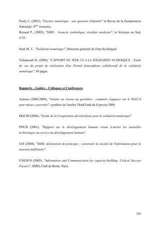Pouly J., (2007), "Facture numérique : une question d'identité" in Revue de la Gendarmerie
Nationale. 4ème trimestre.
Renaud P., (2005), "SMSI : Avancée symbolique, résultats modestes", in Sciences au Sud,
n°33.


Seck M. T., "Solidarité numérique". Direction générale de l'état du Sénégal.


Tchehouali D. (2008), "L'APPORT DU WEB 2.0 À LA SOLIDARITE NUMERIQUE : Etude
de cas du projet de réalisation d'un Portail francophone collaboratif de la solidarité
numérique". 89 pages.




Rapports – Guides – Colloques et Conférences


Autrans (2008-2009), "Animer un réseau au quotidien : comment s'appuyer sur le Web2.0
pour mieux y parvenir", synthèse de l'atelier ThinkTank du 8 janvier 2009.


DGCID (2008), "Guide de la Coopération décentralisée pour la solidarité numérique".


PNUD (2001), "Rapport sur le développement humain visant à mettre les nouvelles
technologies au service du développement humain".


UIT (2004), "SMSI, déclaration de principes : construire la société de l'information pour le
nouveau millénaire".


UNESCO (2005), "Information and Communication for capacity-building: Critical Success
Factors", SMSI, Club de Rome. Paris.




                                                                                        103
 