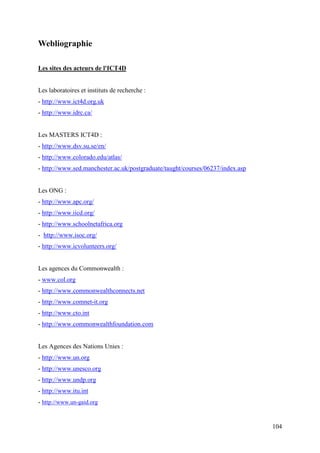 Webliographie

Les sites des acteurs de l'ICT4D


Les laboratoires et instituts de recherche :
- http://www.ict4d.org.uk
- http://www.idrc.ca/


Les MASTERS ICT4D :
- http://www.dsv.su.se/en/
- http://www.colorado.edu/atlas/
- http://www.sed.manchester.ac.uk/postgraduate/taught/courses/06237/index.asp


Les ONG :
- http://www.apc.org/
- http://www.iicd.org/
- http://www.schoolnetafrica.org
- http://www.isoc.org/
- http://www.icvolunteers.org/


Les agences du Commonwealth :
- www.col.org
- http://www.commonwealthconnects.net
- http://www.comnet-it.org
- http://www.cto.int
- http://www.commonwealthfoundation.com


Les Agences des Nations Unies :
- http://www.un.org
- http://www.unesco.org
- http://www.undp.org
- http://www.itu.int
- http://www.un-gaid.org


                                                                                104
 