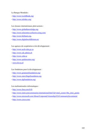 La Banque Mondiale :
- http://www/worldbank.org/
- http://www.infodev.org/


Les réseaux internationaux pluri-acteurs :
- http://www.globalknowledge.org
- http://www.telecentre-collective.ning.com/
- http://www.bellanet.org,
- http://www.digitalworldforum.eu/


Les agences de coopération et de développement :
- http://www.acdi-cida.gc.ca
- http://www.sdc.admin.ch
- http://www.sida.se
- http://www.spidercenter.org/
- www.hivos.nl


Les fondations pour le développement :
- http://www.grameenfoundation.org/
- http://www.onevillagefoundation.org
- http://www.dgfoundation.org/


Les multinationales informatiques :
- http://www.ibm.com/fr/fr
- http://www.intel.com/community/international.htm?iid=intel_comm+lhn_inter_grants
- http://www.microsoft.com/About/CorporateCitizenship/US/CommunityInvestment/
- http://www.cisco.com/




                                                                                     105
 