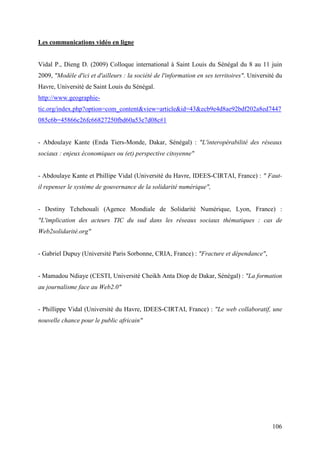 Les communications vidéo en ligne


Vidal P., Dieng D. (2009) Colloque international à Saint Louis du Sénégal du 8 au 11 juin
2009, "Modèle d'ici et d'ailleurs : la société de l'information en ses territoires". Université du
Havre, Université de Saint Louis du Sénégal.
http://www.geographie-
tic.org/index.php?option=com_content&view=article&id=43&ecb9e4d8ae92bdf202a8ed7447
085c6b=45866c26fc66827250fbd60a53e7d08c#1


- Abdoulaye Kante (Enda Tiers-Monde, Dakar, Sénégal) : "L'interopérabilité des réseaux
sociaux : enjeux économiques ou (et) perspective citoyenne"


- Abdoulaye Kante et Phillipe Vidal (Université du Havre, IDEES-CIRTAI, France) : " Faut-
il repenser le système de gouvernance de la solidarité numérique",


- Destiny Tchehouali (Agence Mondiale de Solidarité Numérique, Lyon, France) :
"L'implication des acteurs TIC du sud dans les réseaux sociaux thématiques : cas de
Web2solidarité.org"


- Gabriel Dupuy (Université Paris Sorbonne, CRIA, France) : "Fracture et dépendance",


- Mamadou Ndiaye (CESTI, Université Cheikh Anta Diop de Dakar, Sénégal) : "La formation
au journalisme face au Web2.0"


- Phillippe Vidal (Université du Havre, IDEES-CIRTAI, France) : "Le web collaboratif, une
nouvelle chance pour le public africain"




                                                                                              106
 