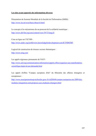Les sites ayant apportés des informations diverses


Présentation du Sommet Mondiale de la Société de l'Information (SMSI) :
http://www.itu.int/wsis/basic/about-fr.html


Le concept et les mécanismes du un pourcent de la solidarité numérique :
http://www.dsf-fsn.org/cms/content/view/39/73/lang,fr/


Cour en ligne sur l’ICT4D :
http://www.aedev.org/ict4d/www.knowledgefordevelopment.com/ICT4D03SP/


Logiciel de construction de réseaux sociaux thématiques :
http://www.ning.com


Les appels régionaux permanents de l'AUF :
http://www.auf.org/communication-information/appels-offres/organiser-une-manifestation-
scientifique-depot-d-une-demande.html


Les appels d'offres "Campus européens d'été" du Ministère des affaires étrangères et
européennes :
http://www.enseignementsup-recherche.gouv.fr/cid28648/campus-europeens-ete-2009-des-
modules-integration-sont-proposes-aux-etudiants-etrangers.html




                                                                                      107
 