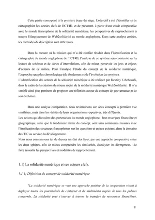 Cette partie correspond à la première étape du stage. L'objectif a été d'identifier et de
cartographier les acteurs clefs de l'ICT4D, et de présenter, à partir d'une étude comparative
avec le monde francophone de la solidarité numérique, les perspectives de rapprochement à
travers l'élargissement de Web2solidarité au monde anglophone. Dans cette analyse croisée,
les méthodes de description sont différentes.


       Dans la mesure où la mission qui m’a été confiée résidait dans l’identification et la
cartographie du monde anglophone de l’ICT4D, l’analyse de ce système sera construite sur la
lecture de schémas et de cartes d’interrelations, afin de mieux percevoir les jeux et enjeux
d’acteurs de ce milieu. Pour l’analyse l’étude du concept de la solidarité numérique,
l’approche sera plus chronologique (du fondement et de l’évolution du système).
L’identification des acteurs de la solidarité numérique a été réalisée par Destiny Tchehouali,
dans le cadre de la création du réseau social de la solidarité numérique Web2solidarité. Il m’a
semblé ainsi plus pertinent de proposer une réflexion autour du concept de gouvernance et de
son évolution.


       Dans une analyse comparative, nous reviendrions sur deux concepts à première vue
similaires, mais dans les réalités de leurs organisations respectives, très différents.
Les actions qui découlent des partenariats du monde anglophone, leur envergure financière et
géographique, ainsi que le fondement même du concept, sont sans communes mesures avec
l’implication des structures francophones sur les questions et enjeux existant, dans le domaine
des TIC au service du développement.
Nous nous contenterons ici de dresser un état des lieux par une approche comparative entre
les deux sphères, afin de mieux comprendre les similarités, d'analyser les divergences, de
faire ressortir les perspectives et modalités de rapprochement.



1.1) La solidarité numérique et ses acteurs clefs.

1.1.1) Définition du concept de solidarité numérique


       "La solidarité numérique se veut une approche positive de la coopération visant à
déployer toutes les potentialités de l’Internet et du multimédia auprès de tous les publics
concernés. La solidarité peut s’exercer à travers le transfert de ressources financières,


                                                                                             11
 
