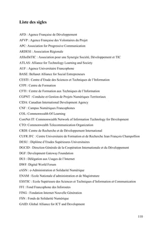 Liste des sigles

AFD : Agence Française de Développement
AFVP : Agence Française des Volontaires du Projet
APC: Association for Progressive Communication
ARDESI : Association Régionale
ASSoDéTIC : Association pour une Synergie Société, Développement et TIC
ATLAS: Alliance for Technology Learning and Society
AUF : Agence Universitaire Francophone
BASE: Bellanet Alliance for Social Entrepreneurs
CESTI : Centre d’Etude des Sciences et Techniques de l’Information
CFPI : Centre de Formation
CFTI : Centre de Formation aux Techniques de l’Information
CGPNT : Conduite et Gestion de Projets Numériques Territoriaux
CIDA: Canadian International Development Agency
CNF : Campus Numériques Francophones
COL: Commonwealth Of Learning
ComNet IT: Commonwealth Network of Information Technology for Development
CTO: Commonwealth Telecommunication Organization
CRDI: Centre de Recherche et de Développement International
CUFR JFC : Centre Universitaire de Formation et de Recherche Jean François Champollion
DESU : Diplôme d’Etudes Supérieures Universitaires
DGCID : Direction Générale de la Coopération Internationale et du Développement
DGF: Development Gateway Foundation
DUI : Délégation aux Usages de l’Internet
DWF: Digital World Forum
eASN : e-Administration et Solidarité Numérique
ENAM : Ecole Nationale d’administration et de Magistrature
ESSTIC : Ecole Supérieure des Sciences et Techniques d’Information et Communication
FFI : Fond Francophone des Inforoutes
FING : Fondation Internet Nouvelle Génération
FSN : Fonds de Solidarité Numérique
GAID: Global Alliance for ICT and Development


                                                                                      110
 