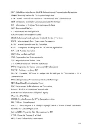GKP: Global Knowledge Partnership ICT: Information and Communication Technology
HIVOS: Humanity Institute for Development Cooperation
IFSIC : Institut Facultaire des Sciences de l’Information et de la Communication
IICD: International Institute for Communication and Development
ISIS : Informatique et Système d’Information pour la Santé
ISOC: International SOCiety
ITU: International Technology Union
IUP : Institut Universitaire Professionnel
LISST : Laboratoire Interdisciplinaire Solidarité, Société et Territoire
MAEE : Ministère des Affaires Etrangères et Européennes
MEBA : Master Eadministration des Entreprises
MITIC : Management de l’Intégration des TIC dans les organisations
MPI : Midi Pyrénées Innovation
OLPC : One Lap Top per Child
ONG: Organisation Non Gouvernementale
ONU : Organisation des Nations Unies
OTEN : Observatoire des Territoires Numériques
PNUD : Programme des Nations Unies pour le Développement
POLTIC : Politiques Locales et TIC
PRATIC : Promotion, Réflexion et Analyse des Technologies de l’Information et de la
Communication
PVSN : Programme des Volontaires de la Solidarité Numérique
RDC : République Démocratique du Congo
SDC: Swiss Agency for Development and Cooperation
Serécom : Services et Réseaux de Communication
SIDA: Swedish International Devlopment Agency
SNA: SchoolNet Africa
SPIDER: Swedish Program for ICT in Developing regions
TBI : Tableaux Blancs Interactif
TOEFL : Test Of English as a Foreign Language UNESCO: United Nations Educational,
Scientific and Cultural Organization
UniversDéTIC : Université d’été Développement et TIC
UTM2 : Université Toulouse II le Mirail
VUE : Visual Understanding Environment

                                                                                   111
 