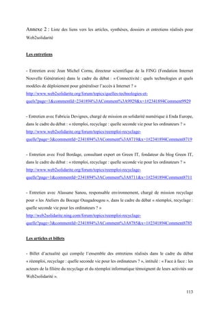 Annexe 2 : Liste des liens vers les articles, synthèses, dossiers et entretiens réalisés pour
Web2solidarité


Les entretiens


- Entretien avec Jean Michel Cornu, directeur scientifique de la FING (Fondation Internet
Nouvelle Génération) dans le cadre du débat : « Connectivité : quels technologies et quels
modèles de déploiement pour généraliser l’accès à Internet ? »
http://www.web2solidarite.org/forum/topics/quelles-technologies-et-
quels?page=1&commentId=2341894%3AComment%3A9929&x=1#2341894Comment9929


- Entretien avec Fabricia Devignes, chargé de mission en solidarité numérique à Enda Europe,
dans le cadre du débat : « réemploi, recyclage : quelle seconde vie pour les ordinateurs ? »
http://www.web2solidarite.org/forum/topics/reemploi-recyclage-
quelle?page=3&commentId=2341894%3AComment%3A8719&x=1#2341894Comment8719


- Entretien avec Fred Bordage, consultant expert en Green IT, fondateur du blog Green IT,
dans le cadre du débat : « réemploi, recyclage : quelle seconde vie pour les ordinateurs ? »
http://www.web2solidarite.org/forum/topics/reemploi-recyclage-
quelle?page=1&commentId=2341894%3AComment%3A8711&x=1#2341894Comment8711


- Entretien avec Alassane Sanou, responsable environnement, chargé de mission recyclage
pour « les Ateliers du Bocage Ouagadougou », dans le cadre du débat « réemploi, recyclage :
quelle seconde vie pour les ordinateurs ? »
http://web2solidarite.ning.com/forum/topics/reemploi-recyclage-
quelle?page=3&commentId=2341894%3AComment%3A8785&x=1#2341894Comment8785


Les articles et billets


- Billet d’actualité qui compile l’ensemble des entretiens réalisés dans le cadre du débat
« réemploi, recyclage : quelle seconde vie pour les ordinateurs ? », intitulé : « Face à face : les
acteurs de la filière du recyclage et du réemploi informatique témoignent de leurs activités sur
Web2solidarité ».


                                                                                               113
 