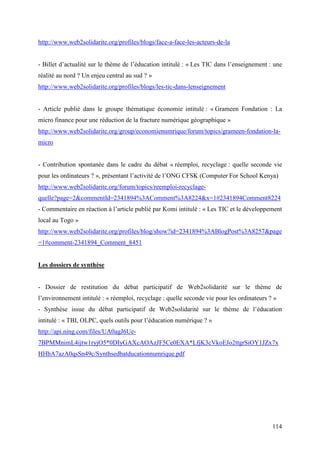 http://www.web2solidarite.org/profiles/blogs/face-a-face-les-acteurs-de-la


- Billet d’actualité sur le thème de l’éducation intitulé : « Les TIC dans l’enseignement : une
réalité au nord ? Un enjeu central au sud ? »
http://www.web2solidarite.org/profiles/blogs/les-tic-dans-lenseignement


- Article publié dans le groupe thématique économie intitulé : « Grameen Fondation : La
micro finance pour une réduction de la fracture numérique géographique »
http://www.web2solidarite.org/group/economienumrique/forum/topics/grameen-fondation-la-
micro


- Contribution spontanée dans le cadre du débat « réemploi, recyclage : quelle seconde vie
pour les ordinateurs ? », présentant l’activité de l’ONG CFSK (Computer For School Kenya)
http://www.web2solidarite.org/forum/topics/reemploi-recyclage-
quelle?page=2&commentId=2341894%3AComment%3A8224&x=1#2341894Comment8224
- Commentaire en réaction à l’article publié par Komi intitulé : « Les TIC et le développement
local au Togo »
http://www.web2solidarite.org/profiles/blog/show?id=2341894%3ABlogPost%3A8257&page
=1#comment-2341894_Comment_8451


Les dossiers de synthèse


- Dossier de restitution du débat participatif de Web2solidarité sur le thème de
l’environnement intitulé : « réemploi, recyclage : quelle seconde vie pour les ordinateurs ? »
- Synthèse issue du débat participatif de Web2solidarité sur le thème de l’éducation
intitulé : « TBI, OLPC, quels outils pour l’éducation numérique ? »
http://api.ning.com/files/UA0agJ6Ue-
7BPMMnimL4ijtw1ryjO5*0DIyGAXcAOAzJF5Ce0EXA*LfjK3cVkoEJo2ttgrSiOY1JZx7x
HHbA7azA0qsSn49c/Synthsedbatducationnumrique.pdf




                                                                                            114
 