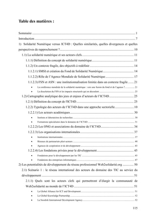 Table des matières :

Sommaire ................................................................................................................................... 1
Introduction ................................................................................................................................ 7
1) Solidarité Numérique versus ICT4D : Quelles similarités, quelles divergences et quelles
perspectives de rapprochement ?.............................................................................................. 10
   1.1) La solidarité numérique et ses acteurs clefs.................................................................. 11
        1.1.1) Définition du concept de solidarité numérique..................................................... 11
        1.1.2) Un contexte fragile, des objectifs à redéfinir ........................................................ 14
           1.1.2.1) SMSI et création du Fond de Solidarité Numérique....................................... 14
           1.1.2.2) Rôle de l’Agence Mondiale de Solidarité Numérique.................................... 17
           1.1.2.3) FSN et ASN : une institutionnalisation limitée dans un contexte fragile ....... 21
               •      La conférence mondiale de la solidarité numérique : vers une fusion du fond et de l’agence ?................ 21
               •      La dissolution du FSN et les impacts structurels qui en découlent ........................................................... 23

   1.2) Cartographie analytique des jeux et enjeux d’acteurs de l’ICT4D ............................... 25
        1.2.1) Définition du concept de l'ICT4D......................................................................... 25
        1.2.2) Typologie des acteurs de l’ICT4D dans une approche sectorielle........................ 10
           1.2.2.1) Les acteurs académiques................................................................................. 30
               •      Instituts et laboratoires de recherches ....................................................................................................... 30
               •      Formations spécialisées dans le domaine de l’ICT4D .............................................................................. 31

           1.2.2.2) Les ONG et associations du domaine de l’ICT4D.......................................... 34
           1.2.2.3) Les organisations internationales .................................................................... 37
               •      Institutions internationales........................................................................................................................ 37
               •      Réseaux de partenariats pluri-acteurs ....................................................................................................... 40
               •      Agences de coopération et de développement .......................................................................................... 43

           1.2.2.4) Les fondations privées pour le développement............................................... 45
               •      Fondations pour le développement par les TIC ........................................................................................ 45
               •      Fondations des entreprises informatiques ................................................................................................. 47

2) Les potentialités de développement du réseau professionnel Web2solidarité.org .............. 50
   2.1) Scénario 1 : le réseau international des acteurs du domaine des TIC au service du
   développement ..................................................................................................................... 51
        2.1.1) Quels sont les acteurs clefs qui permettront d’élargir la communauté de
        Web2solidarité au monde de l’ICT4D ............................................................................ 51
               •      La Global Alliance for ICT and Development.......................................................................................... 51
               •      Le Global Knowledge Partnership............................................................................................................ 52
               •      La Swedish International Development Agency....................................................................................... 52


                                                                                                                                                                      115
 