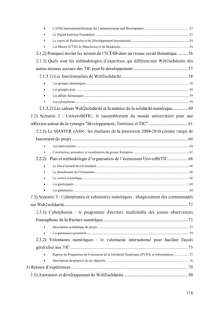 •      L’ONG International Institute for Communication and Development...................................................... 53
              •      La Digital Gateway Foundation................................................................................................................ 53
              •      Le centre de Recherche et de Développement International ..................................................................... 54
              •      Les Master ICT4D de Manchester et de Stockholm ................................................................................. 54

       2.1.2) Pourquoi inviter les acteurs de l’ICT4D dans un réseau social thématique ......... 56
       2.1.3) Quels sont les méthodologies d’expertises qui différencient Web2solidarite des
       autres réseaux sociaux des TIC pour le développement ................................................. 57
          2.1.3.1) Les fonctionnalités de Web2solidarité............................................................ 58
              •      Les groupes thématiques........................................................................................................................... 58
              •      Les groupes pays ...................................................................................................................................... 59
              •      Les débats thématiques ............................................................................................................................. 59
              •      Les cyberplumes ....................................................................................................................................... 59

          2.1.3.2) Les cahiers Web2solidarité et la matrice de la solidarité numérique.............. 60
   2.2) Scénario 2 : UniversDéTIC, le rassemblement du monde universitaire pour une
   réflexion autour de la synergie "développement, Territoire et TIC".................................... 61
       2.2.1) Le MASTER eASN : les étudiants de la promotion 2009-2010 comme rampe de
       lancement du projet ......................................................................................................... 64
              •      Les interventions....................................................................................................................................... 64
              •      Constitution, animation et coordination du groupe formation .................................................................. 65

       2.2.2) Plan et méthodologie d’organisation de l’évènement UniverDéTIC.................. 66
              •      Le lieu d’accueil de l’évènement .............................................................................................................. 66
              •      Le déroulement de l’évènement................................................................................................................ 68
              •      Le comité scientifique............................................................................................................................... 68
              •      Les participants......................................................................................................................................... 69
              •      Les partenaires.......................................................................................................................................... 69

   2.3) Scénario 3 : Cyberplumes et volontaires numériques : élargissement des communautés
   sur Web2solidarité................................................................................................................ 73
       2.3.1) Cyberplumes : le programme d'écriture multimédia des jeunes observateurs
       francophone de la fracture numérique............................................................................. 73
              •      Description synthétique du projet ............................................................................................................. 73
              •      Les partenaires potentiels.......................................................................................................................... 74

       2.3.2) Volontaires numériques : le volontariat international pour faciliter l'accès
       généralisé aux TIC .......................................................................................................... 75
              •      Reprise du Programme de Volontariat de la Solidarité Numérique (PVSN) et reformulation .................. 75
              •      Description du projet et de ses objectifs ................................................................................................... 76

3) Retours d’expériences .......................................................................................................... 79
   3.1) Animation et développement de Web2solidarité.......................................................... 80



                                                                                                                                                                         116
 