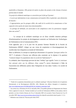 matérielles et humaines. Elle permet de mettre en place des projets et des réseaux d’acteurs
partout dans le monde.
Un projet de solidarité numérique se caractérise par le fait qu’il permet :
- L’accès aux informations et aux connaissances de manière libre et générale, sans distinction
de moyens ;
- L’appropriation, par les groupes ciblés, des outils de la société de la connaissance et leur
capacité à tirer partie de toutes leurs fonctionnalités ;
- Le partage de méthodes, de savoir-faire et de compétences entre les partenaires engagés
dans une action3".


           Le concept de la solidarité numérique est né d'une véritable intention politique
d'institutionnaliser les projets de développement construits sur l'utilisation des Technologies
de l'information et de la Communication (TIC).
Cette approche, qui a vu le jour lors du premier Sommet Mondial de la Société de
l'information (SMSI)4, s'aligne sur une vision de coopération et d'accompagnement des
sociétés dans leur intégration au monde de l'information.
Dans sa définition, le concept ne répond pas directement à la question "pourquoi utiliser les
TIC?", il présente à l'inverse une réflexion plus construite sur la réponse à la question
"comment intégrer les populations dans la société de l'information?".
La solidarité, dont l'étymologie provient du latin "solidus" (qui signifie "entier et consistant,
lien unissant entre eux les débiteurs d'une somme"5), renvoi directement à l'idée de
l'association des différentes parties dans l'intégration de tous (dans l’unité), à la société de
l'information.




3
    : "Guide de la coopération décentralisée pour la solidarité numérique", Direction Générale de la Coopération
Internationale et du Développement (DGCID), ASN, Ministère des affaires étrangères et européennes.
http://www.diplomatie.gouv.fr/fr/IMG/pdf/580_Int_Solidarite_numerique-2.pdf
4
    : Aux termes de sa Résolution 56/183 (21 décembre 2001), l'Assemblée générale de l'Organisation des Nations
Unies a approuvé la tenue du Sommet mondial sur la société de l'information (SMSI) en deux phases, dont la
première a eu lieu à Genève (Suisse), du 10 au 12 décembre 2003 et la seconde à Tunis (Tunisie) du 16 au 18
novembre 2005. http://www.itu.int/wsis/basic/about-fr.html (les objectifs seront décrits dans la partie 1.1.2.1).
5
    : Définition issue extraite du "Nouveau petit robert 2010".


                                                                                                                    12
 