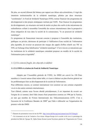 De plus, un second élément fait balance par rapport aux thèses néo-colonialistes, il s'agit des
intentions institutionnelles de la solidarité numérique, pilotées par deux structures
"coordonnées"; le Fond de Solidarité Numérique (FSN), moteur financier des programmes de
développement et des projets stratégiques institués par l'ASN. Pour financer les programmes
de développement, ces structures ont tenté de mettre en place des outils et des mécanismes de
redistribution veillant à rassembler l'ensemble des acteurs internationaux dans la perspective
d'une intégration de tous dans la société de la connaissance, "le un pourcent de solidarité
numérique".
Ce programme de financement innovant consiste à proposer à l'ensemble des institutions,
publiques ou privées, désireuses de participer à l’édification d’une société de l’information
plus équitable, de reverser un pourcent des marges des appels d'offres relatifs aux TIC au
FSN, en l'échange d'une labellisation "solidarité numérique". C'est à travers ce mécanisme que
les institutions de la solidarité numériques entendent proposer un modèle de la société de
l'information juste et équitable8.



1.1.2) Un contexte fragile, des objectifs à redéfinir

1.1.2.1) SMSI et création du Fond de Solidarité Numérique


           Adoptés par l’Assemblée générale de l’ONU, les SMSI ont convié les 198 États
membres à s’asseoir autour d'une même table, et visent à élaborer un plan d'action général sur
les problématiques liées au développement de la société de l'information.
Pour différentes raisons, ce sommet international s'est construit sur une certaine originalité
vis-à-vis des autres sommets internationaux.
Tout d'abord, comme nous l'avons abordé précédemment, il est important de revenir sur
l'origine de ce sommet, dont l'idée émane d'une proposition soumise en 1996 par la Tunisie,
en tant que membre de l'Union Internationale des Télécommunications (UIT). C'est à
l'occasion de la Conférence Bamako de 20009 que l'idée à débouché sur l'organisation du
premier volet des SMSI.



8
    : Éléments de présentation issue du site du FSN : http://www.dsf-fsn.org/cms/content/view/39/73/lang,fr/
9
    : Cet évènement est né de l’initiative d’un réseau Afrique-Europe de la société civile avec le parrainage du
président du Mali de l’époque M. Alpha Oumar Konaré (actuel Secrétaire général de l’Organisation de l’Union


                                                                                                               14
 