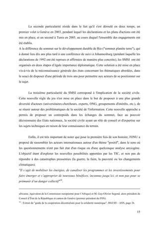 La seconde particularité réside dans le fait qu'il s'est déroulé en deux temps, un
premier volet à Genève en 2003, pendant lequel les déclarations et les plans d'actions ont été
mis en place, et un second à Tunis en 2005, au cours duquel l'ensemble des engagements ont
été établis.
A la différence du sommet sur le développement durable de Rio ("sommet planète terre"), qui
à donné lieu dix ans plus tard à une conférence de suivi à Johannesburg (pendant laquelle les
déclarations de 1992 ont été reprises et affirmées de manière plus concrète), les SMSI ont été
organisés en deux étapes d’égale importance diplomatique. Cette solution a été mise en place
vis-à-vis de la méconnaissance générale des états concernant les thématiques abordées, dans
le souci de disposer d'une période de trois ans pour permettre aux acteurs de se positionner sur
le sujet.


           La troisième particularité du SMSI correspond à l'implication de la société civile.
Cette nouvelle règle du jeu s'est mise en place dans le but de proposer à une plus grande
diversité d'acteurs (universitaires-chercheurs, experts, ONG, groupements d'intérêts, etc.), de
se réunir autour des problématiques de la société de l'information. Cette nouvelle approche a
permis de proposer un contrepoids dans les échanges du sommet, face au pouvoir
décisionnaire des Etats nationaux, la société civile ayant un rôle de conseil et d'expertise sur
les sujets techniques en raison de leur connaissance du terrain.


           Enfin, il est très important de noter que pour la première fois de son histoire, l'ONU a
proposé de rassembler les acteurs internationaux autour d'un thème "positif", dans le sens où
les questionnements n'ont pas fait état d'un risque ou d'une quelconque analyse anxiogène.
L'objectif étant d'explorer les nouvelles possibilités apportées par les TIC, et non pas de
répondre à des catastrophes pressenties (la guerre, la faim, la pauvreté ou les changements
climatiques).
"Il s’agit de mobiliser les énergies, de canaliser les programmes et les investissements pour
faire émerger et s’approprier de nouveaux bénéfices, inconnus jusqu’ici, et non pas pour se
prémunir d’un danger collectif"10.


africaine, équivalent de la Commission européenne pour l’Afrique) et M. Guy-Olivier Segond, alors président du
Conseil d’État de la République et canton de Genève (premier président du FSN).
10
     : Extrait du "guide de la coopération décentralisée pour la solidarité numérique", DGCID – ASN, page 26.


                                                                                                                15
 