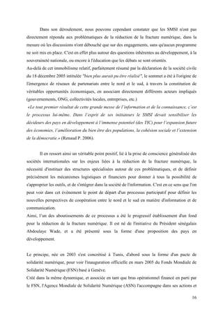 Dans son déroulement, nous pouvons cependant constater que les SMSI n'ont pas
directement répondu aux problématiques de la réduction de la fracture numérique, dans la
mesure où les discussions n'ont débouché que sur des engagements, sans qu'aucun programme
ne soit mis en place. C'est en effet plus autour des questions inhérentes au développement, à la
souveraineté nationale, ou encore à l'éducation que les débats se sont orientés.
Au-delà de cet immobilisme relatif, parfaitement résumé par la déclaration de la société civile
du 18 décembre 2005 intitulée "bien plus aurait pu être réalisé", le sommet a été à l'origine de
l'émergence de réseaux de partenariats entre le nord et le sud, à travers la constitution de
véritables opportunités économiques, en associant directement différents acteurs impliqués
(gouvernements, ONG, collectivités locales, entreprises, etc.)
«Le tout premier résultat de cette grande messe de l’information et de la connaissance, c’est
le processus lui-même. Dans l’esprit de ses initiateurs le SMSI devait sensibiliser les
décideurs des pays en développement à l’immense potentiel (des TIC) pour l’expansion future
des économies, l’amélioration du bien être des populations, la cohésion sociale et l’extension
de la démocratie.» (Renaud P. 2006).


       Il en ressort ainsi un véritable point positif, lié à la prise de conscience généralisée des
sociétés internationales sur les enjeux liées à la réduction de la fracture numérique, la
nécessité d'instituer des structures spécialisées autour de ces problématiques, et de définir
précisément les mécanismes logistiques et financiers pour donner à tous la possibilité de
s'approprier les outils, et de s'intégrer dans la société de l'information. C'est en ce sens que l'on
peut voir dans cet évènement le point de départ d'un processus participatif pour définir les
nouvelles perspectives de coopération entre le nord et le sud en matière d'information et de
communication.
Ainsi, l’un des aboutissements de ce processus a été le progressif établissement d'un fond
pour la réduction de la fracture numérique. Il est né de l'initiative du Président sénégalais
Abdoulaye Wade, et a été présenté sous la forme d'une proposition des pays en
développement.


Le principe, née en 2003 s'est concrétisé à Tunis, d'abord sous la forme d'un pacte de
solidarité numérique, pour voir l'inauguration officielle en mars 2005 du Fonds Mondiale de
Solidarité Numérique (FSN) basé à Genève.
Créé dans la même dynamique, et associée en tant que bras opérationnel financé en parti par
le FSN, l'Agence Mondiale de Solidarité Numérique (ASN) l'accompagne dans ses actions et

                                                                                                  16
 