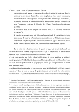 L’agence a mené à terme différents programmes d'action :
       -   Accompagnement à la mise en œuvre de dix projets de solidarité numérique dans le
           cadre de la coopération décentralisée (mise en place de plans locaux numériques,
           informatisation des services publics, recyclage de matériel informatique, télémédecine,
           e-Learning, protection de la diversité culturelle et linguistique, systèmes d’information
           pour l’agriculture, etc.) pour le Ministère des Affaires Etrangères et Européennes
           (MAEE).
       -   la conception d'un réseau européen des acteurs clefs de la solidarité numérique
           (EDSKAN11).
       -   la première version du projet ordi 2.0 (plateforme nationale de reconditionnement et
           de recyclage de matériel informatique) en partenariat avec la Délégation aux Usages
           de l'Internet, rebaptisé aujourd'hui ordinateurs solidaires et appuyé directement par la
           région Rhône-Alpes et le Grand Lyon, construit sur un fonctionnement régional.


           Par la suite, elle a lancé une action de grande envergure, à la suite de laquelle un
ensemble d'initiatives positives ont pu voir le jour. Il s'agit de l'organisation de la Conférence
mondiale sur la solidarité numérique à Lyon en novembre 2008.
C'est à cette occasion que l'ASN a lancé officiellement le réseau social de la solidarité
numérique, baptisé Web2solidarité, réseau rassemblant aujourd'hui près de 500 membres issus
de divers horizons professionnels et géographiques, réseau que nous présenterons en détail
dans la seconde partie.
Avec l'appui d'outils d'expertise tel que son réseau social Web2solidarité, l'ASN agit comme
catalyseur12 dans la mise en œuvre de projets financés par le fond. Son rôle consiste
essentiellement à se positionner comme un facilitateur des initiatives de solidarité numérique,


11
     : European Digital Solidarity Key Actors Network. Le projet a finalement été rejeté récemment, pour manqué
d'ancienneté et d'assise budgétaire suffisamment importante.
12
     : Il existe une méthode scientifique appelée « Méthode Catalyse » qui a été mise au point par le professeur
Jean-Jacques Girardot, directeur du laboratoire universitaire « Méthodes de traitement de l'information appliquée
aux sciences de l'Homme et de la Société » (MTI@SHS) de l'Université de Franche-Comté en France. Il s’agit
d'une méthode d’intelligence territoriale qui vise à mobiliser les informations détenues par des communautés
territoriales pour améliorer la pertinence, l’efficience et l’impact des actions de développement conduites à
l’échelle des territoires. Cette méthode préconise l’utilisation des outils scientifiques fondamentaux comme les
bases de données en ligne, les techniques d’édition numérique, les techniques de gestion des projets et
d’évaluation, les statistiques quantitatives et qualitatives des données (Tchehouali D. 2008).


                                                                                                              18
 