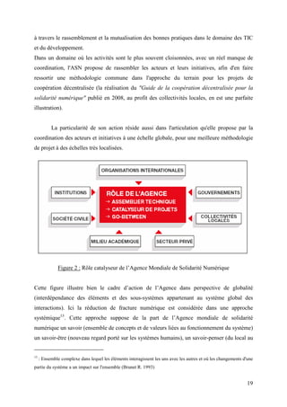 à travers le rassemblement et la mutualisation des bonnes pratiques dans le domaine des TIC
et du développement.
Dans un domaine où les activités sont le plus souvent cloisonnées, avec un réel manque de
coordination, l'ASN propose de rassembler les acteurs et leurs initiatives, afin d'en faire
ressortir une méthodologie commune dans l'approche du terrain pour les projets de
coopération décentralisée (la réalisation du "Guide de la coopération décentralisée pour la
solidarité numérique" publié en 2008, au profit des collectivités locales, en est une parfaite
illustration).


           La particularité de son action réside aussi dans l'articulation qu'elle propose par la
coordination des acteurs et initiatives à une échelle globale, pour une meilleure méthodologie
de projet à des échelles très localisées.




              Figure 2 : Rôle catalyseur de l’Agence Mondiale de Solidarité Numérique


Cette figure illustre bien le cadre d’action de l’Agence dans perspective de globalité
(interdépendance des éléments et des sous-systèmes appartenant au système global des
interactions). Ici la réduction de fracture numérique est considérée dans une approche
systémique13. Cette approche suppose de la part de l’Agence mondiale de solidarité
numérique un savoir (ensemble de concepts et de valeurs liées au fonctionnement du système)
un savoir-être (nouveau regard porté sur les systèmes humains), un savoir-penser (du local au


13
     : Ensemble complexe dans lequel les éléments interagissent les uns avec les autres et où les changements d'une
partie du système a un impact sur l'ensemble (Brunet R. 1993)


                                                                                                                19
 