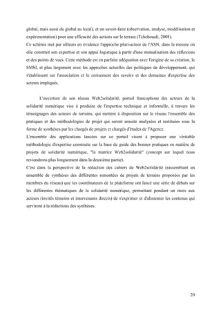 global, mais aussi du global au local), et un savoir-faire (observation, analyse, modélisation et
expérimentation) pour une efficacité des actions sur le terrain (Tchehouali, 2008).
Ce schéma met par ailleurs en évidence l'approche pluri-acteur de l'ASN, dans la mesure où
elle construit son expertise et son appui logistique à partir d'une mutualisation des réflexions
et des points de vues. Cette méthode est en parfaite adéquation avec l'origine de sa création, le
SMSI, et plus largement avec les approches actuelles des politiques de développement, qui
s'établissent sur l'association et le croisement des savoirs et des domaines d'expertise des
acteurs impliqués.


       L'ouverture de son réseau Web2solidarité, portail francophone des acteurs de la
solidarité numérique vise à produire de l'expertise technique et informelle, à travers les
témoignages des acteurs de terrains, qui mettent à disposition sur le réseau l'ensemble des
pratiques et des méthodologies de projet qui seront ensuite analysées et restituées sous la
forme de synthèses par les chargés de projets et chargés d'études de l'Agence.
L'ensemble des applications lancées sur ce portail visent à proposer une véritable
méthodologie d'expertise construite sur la base de guide des bonnes pratiques en matière de
projets de solidarité numérique, "la matrice Web2solidarité" (concept sur lequel nous
reviendrons plus longuement dans la deuxième partie).
C'est dans la perspective de la rédaction des cahiers de Web2solidarité (rassemblant un
ensemble de synthèses des différentes remontées de projets de terrains proposées par les
membres du réseau) que les coordinateurs de la plateforme ont lancé une série de débats sur
les différentes thématiques de la solidarité numérique, permettant pendant un mois aux
acteurs (invités témoins et intervenants directs) de s'exprimer et d'alimenter les contenus qui
serviront à la rédactions des synthèses.




                                                                                              20
 