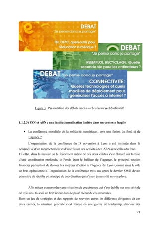 Figure 3 : Présentation des débats lancés sur le réseau Web2solidarité



1.1.2.3) FSN et ASN : une institutionnalisation limitée dans un contexte fragile

   • La conférence mondiale de la solidarité numérique : vers une fusion du fond et de
       l’agence ?
       L’organisation de la conférence du 28 novembre à Lyon a été instituée dans la
perspective d’un rapprochement et d’une fusion des activités de l’ASN avec celles du fond.
En effet, dans la mesure où le fondement même de ces deux entités s’est élaboré sur la base
d’une coordination profonde, le Fonds étant le bailleur de l’Agence, le principal soutien
financier permettant de donner les moyens d’action à l’Agence de Lyon (jouant ainsi le rôle
de bras opérationnel), l’organisation de la conférence trois ans après le dernier SMSI devait
permettre de rétablir ce principe de coordination qui n’avait jamais été mis en place.


       Afin mieux comprendre cette situation de coexistence qui s’est établie sur une période
de trois ans, faisons un bref retour dans le passé récent de ces structures.
Dans un jeu de stratégies et des rapports de pouvoirs entres les différents dirigeants de ces
deux entités, la situation générale s’est fondue en une guerre de leadership, chacune des

                                                                                             21
 