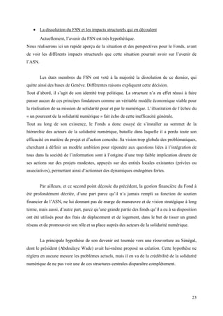 • La dissolution du FSN et les impacts structurels qui en découlent
         Actuellement, l’avenir du FSN est très hypothétique.
Nous réaliserons ici un rapide aperçu de la situation et des perspectives pour le Fonds, avant
de voir les différents impacts structurels que cette situation pourrait avoir sur l’avenir de
l’ASN.


         Les états membres du FSN ont voté à la majorité la dissolution de ce dernier, qui
quitte ainsi des bases de Genève. Différentes raisons expliquent cette décision.
Tout d’abord, il s’agit de son identité trop politique. La structure n’a en effet réussi à faire
passer aucun de ces principes fondateurs comme un véritable modèle économique viable pour
la réalisation de sa mission de solidarité pour et par le numérique. L’illustration de l’échec du
« un pourcent de la solidarité numérique » fait écho de cette inefficacité générale.
Tout au long de son existence, le Fonds a donc essayé de s’installer au sommet de la
hiérarchie des acteurs de la solidarité numérique, bataille dans laquelle il a perdu toute son
efficacité en matière de projet et d’action concrète. Sa vision trop globale des problématiques,
cherchant à définir un modèle ambition pour répondre aux questions liées à l’intégration de
tous dans la société de l’information sont à l’origine d’une trop faible implication directe de
ses actions sur des projets modestes, appuyés sur des entités locales existantes (privées ou
associatives), permettant ainsi d’actionner des dynamiques endogènes fortes.


         Par ailleurs, et ce second point découle du précédent, la gestion financière du Fond à
été profondément décriée, d’une part parce qu’il n’a jamais rempli sa fonction de soutien
financier de l’ASN, ne lui donnant pas de marge de manœuvre et de vision stratégique à long
terme, mais aussi, d’autre part, parce qu’une grande partie des fonds qu’il a eu à sa disposition
ont été utilisés pour des frais de déplacement et de logement, dans le but de tisser un grand
réseau et de promouvoir son rôle et sa place auprès des acteurs de la solidarité numérique.


         La principale hypothèse de son devenir est tournée vers une réouverture au Sénégal,
dont le président (Abdoulaye Wade) avait lui-même proposé sa création. Cette hypothèse ne
règlera en aucune mesure les problèmes actuels, mais il en va de la crédibilité de la solidarité
numérique de ne pas voir une de ces structures centrales disparaître complètement.




                                                                                              23
 