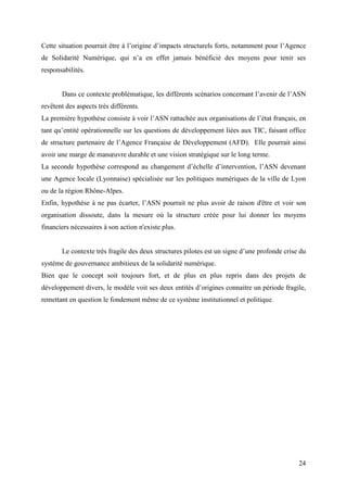 Cette situation pourrait être à l’origine d’impacts structurels forts, notamment pour l’Agence
de Solidarité Numérique, qui n’a en effet jamais bénéficié des moyens pour tenir ses
responsabilités.


       Dans ce contexte problématique, les différents scénarios concernant l’avenir de l’ASN
revêtent des aspects très différents.
La première hypothèse consiste à voir l’ASN rattachée aux organisations de l’état français, en
tant qu’entité opérationnelle sur les questions de développement liées aux TIC, faisant office
de structure partenaire de l’Agence Française de Développement (AFD). Elle pourrait ainsi
avoir une marge de manœuvre durable et une vision stratégique sur le long terme.
La seconde hypothèse correspond au changement d’échelle d’intervention, l’ASN devenant
une Agence locale (Lyonnaise) spécialisée sur les politiques numériques de la ville de Lyon
ou de la région Rhône-Alpes.
Enfin, hypothèse à ne pas écarter, l’ASN pourrait ne plus avoir de raison d'être et voir son
organisation dissoute, dans la mesure où la structure créée pour lui donner les moyens
financiers nécessaires à son action n'existe plus.


       Le contexte très fragile des deux structures pilotes est un signe d’une profonde crise du
système de gouvernance ambitieux de la solidarité numérique.
Bien que le concept soit toujours fort, et de plus en plus repris dans des projets de
développement divers, le modèle voit ses deux entités d’origines connaitre un période fragile,
remettant en question le fondement même de ce système institutionnel et politique.




                                                                                             24
 