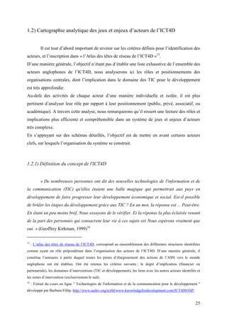 1.2) Cartographie analytique des jeux et enjeux d’acteurs de l’ICT4D


           Il est tout d’abord important de revenir sur les critères définis pour l’identification des
acteurs, et l’inscription dans « l’Atlas des têtes de réseau de l’ICT4D »15.
D’une manière générale, l’objectif n’étant pas d’établir une liste exhaustive de l’ensemble des
acteurs anglophones de l’ICT4D, nous analyserons ici les rôles et positionnements des
organisations centrales, dont l’implication dans le domaine des TIC pour le développement
est très approfondie.
Au-delà des activités de chaque acteur d’une manière individuelle et isolée, il est plus
pertinent d’analyser leur rôle par rapport à leur positionnement (public, privé, associatif, ou
académique). A travers cette analyse, nous remarquerons qu’il ressort une lecture des rôles et
implications plus efficiente et compréhensible dans un système de jeux et enjeux d’acteurs
très complexe.
En s’appuyant sur des schémas détaillés, l’objectif est de mettre en avant certains acteurs
clefs, sur lesquels l’organisation du système se construit.



1.2.1) Définition du concept de l'ICT4D


           « De nombreuses personnes ont dit des nouvelles technologies de l'information et de
la communication (TIC) qu'elles étaient une balle magique qui permettrait aux pays en
développement de faire progresser leur développement économique et social. Est-il possible
de brûler les étapes du développement grâce aux TIC ? En un mot, la réponse est ... Peut-être.
En étant un peu moins bref, Nous essayons de le vérifier. Et la réponse la plus éclairée venant
de la part des personnes qui consacrent leur vie à ces sujets est Nous espérons vraiment que
oui. » (Geoffrey Kirkman, 1999)16

15
     : L’atlas des têtes de réseau de l’ICT4D, correspond au rassemblement des différentes structures identifiées
comme ayant un rôle prépondérant dans l’organisation des acteurs de l’ICT4D. D’une manière générale, il
constitue l’annuaire à partir duquel toutes les pistes d’élargissement des actions de l’ASN vers le monde
anglophone ont été établies. Ont été retenus les critères suivants ; le degré d’implication (financier ou
partenariale), les domaines d’interventions (TIC et développement), les liens avec les autres acteurs identifiés et
les zones d’intervention (exclusivement le sud).
16
     : Extrait du cours en ligne " Technologies de l'information et de la communication pour le développement "
développé par Barbara Fillip. http://www.aedev.org/ict4d/www.knowledgefordevelopment.com/ICT4D03SP/


                                                                                                               25
 