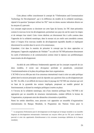 Cette phrase reflète concrètement le concept de "l’Information and Communication
Technology for Developement", qui à la différence du modèle de la solidarité numérique,
répond à la question "pourquoi utiliser les TIC" mais ne donne aucune indication directe sur
les moyens d’y parvenir.
Les concepts anglo-saxons se dessinent sur cette ligne de lecture, les TIC étant présentées
comme le nouveau levier du développement, permettant aux pays du sud de sauter les étapes
et de rattraper leur retard. Cette vision idéaliste est directement liée à celle contenu dans
l’approche de la solidarité numérique, dans la mesure où ces outils sont considérés comme
étant à l’origine d’un nouveau modèle de développement équitable durable et impliquant
directement les sociétés dans le savoir et la connaissance.
Cependant, c’est dans la manière de présenter le concept que les deux approches se
distinguent, l’approche anglophone de l’Infodev17 ou celle de l’ICT4D présentent directement
les outils d’information et de communication comme étant la réponse aux problématiques
transversales du développement.


          Au-delà de cette différence fondamentale apportée par les concepts respectifs de ces
deux       modèles,     il   existe   une    divergence     profonde     et   paradoxale,     concernant
l’institutionnalisation et la place du politique dans leurs organisations.
L’ICT4D n’est en effet pas née d’un consensus international visant à créer un cadre politique
global dont la mission principale serait de répondre aux questions liées au développement par
les TIC. En effet, il est difficile de trouver dans le paysage de l’ICT4D une structure qui soit
en haut de la pyramide des acteurs impliqués, proposant un modèle général de
fonctionnement, et dictant les stratégies politiques à mettre en place.
A l’inverse de la solidarité numérique, née d’une intention politique forte, l’ICT4D à été
appropriée par un ensemble de structures internationales, rendant difficile la lecture de
l’organisation, et proposant ainsi des démarches cloisonnées et parallèles.
Parmi les entités identifiées, nous pouvons voir apparaitre un ensemble d’organisations
internationales (la Banque Mondiale, le Programme des Nations Unies pour le


17
     : Le programme d'information pour le développement est développé par la banque mondiale et un ensemble
d'agences de développement internationales s'intéressant aux moyens offerts par les TIC pour combattre la
pauvreté et créer des opportunités d'enrichissement et de croissance économique (définition de la banque
mondiale).


                                                                                                        26
 