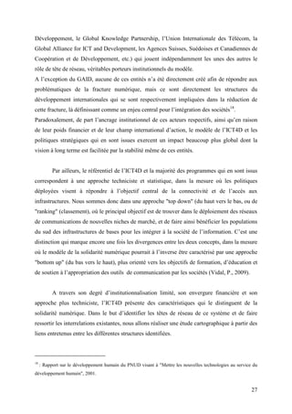 Développement, le Global Knowledge Partnership, l’Union Internationale des Télécom, la
Global Alliance for ICT and Development, les Agences Suisses, Suédoises et Canadiennes de
Coopération et de Développement, etc.) qui jouent indépendamment les unes des autres le
rôle de tête de réseau, véritables porteurs institutionnels du modèle.
A l’exception du GAID, aucune de ces entités n’a été directement créé afin de répondre aux
problématiques de la fracture numérique, mais ce sont directement les structures du
développement internationales qui se sont respectivement impliquées dans la réduction de
cette fracture, là définissant comme un enjeu central pour l’intégration des sociétés18.
Paradoxalement, de part l’ancrage institutionnel de ces acteurs respectifs, ainsi qu’en raison
de leur poids financier et de leur champ international d’action, le modèle de l’ICT4D et les
politiques stratégiques qui en sont issues exercent un impact beaucoup plus global dont la
vision à long terme est facilitée par la stabilité même de ces entités.


           Par ailleurs, le référentiel de l’ICT4D et la majorité des programmes qui en sont issus
correspondent à une approche techniciste et statistique, dans la mesure où les politiques
déployées visent à répondre à l’objectif central de la connectivité et de l’accès aux
infrastructures. Nous sommes donc dans une approche "top down" (du haut vers le bas, ou de
"ranking" (classement), où le principal objectif est de trouver dans le déploiement des réseaux
de communications de nouvelles niches de marché, et de faire ainsi bénéficier les populations
du sud des infrastructures de bases pour les intégrer à la société de l’information. C’est une
distinction qui marque encore une fois les divergences entre les deux concepts, dans la mesure
où le modèle de la solidarité numérique pourrait à l’inverse être caractérisé par une approche
"bottom up" (du bas vers le haut), plus orienté vers les objectifs de formation, d’éducation et
de soutien à l’appropriation des outils de communication par les sociétés (Vidal, P., 2009).


           A travers son degré d’institutionnalisation limité, son envergure financière et son
approche plus techniciste, l’ICT4D présente des caractéristiques qui le distinguent de la
solidarité numérique. Dans le but d’identifier les têtes de réseau de ce système et de faire
ressortir les interrelations existantes, nous allons réaliser une étude cartographique à partir des
liens entretenus entre les différentes structures identifiées.



18
     : Rapport sur le développement humain du PNUD visant à "Mettre les nouvelles technologies au service du
développement humain", 2001.


                                                                                                         27
 