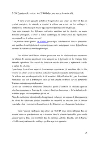1.2.2) Typologie des acteurs de l’ICT4D dans une approche sectorielle


       A partir d’une approche globale de l’organisation des acteurs de l’ICT4D dans un
système complexe, la méthode a consisté à réaliser des zooms sur les maillages et
interrelations entretenues par chaque type d’acteurs identifiés dans la typologie.
Dans cette typologie, les différentes catégories identifiées ont été réparties sur quatre
domaines principaux, à savoir le milieu académique, le secteur privé, les organisations
internationales et le milieu associatif.
D’un premier schéma général (cf. schéma 1) sur lequel l’ensemble des liens de partenariats
sont identifiés, la méthodologie de construction des cartes analytiques à permis d’identifier un
ensemble d’éléments de manière synthétique.


       Pour réaliser les différents schémas par secteur, seul les relations directes entretenues
par chacun des acteurs appartenant à une catégorie de la typologie ont été retenues. Cette
approche a permis de faire ressortir les liens forts entre les structures, et a permis de clarifier
la lecture des schémas.
Dans chacun des schémas sectoriels, les structures centrales ont été identifiées, afin de faire
ressortir les acteurs ayant une position clef dans l’organisation avec les partenaires directs.
Par ailleurs, une attention particulière à été accordée à l’identification des types de relations
entretenues, que l’on a différenciées selon qu’elles étaient construites sur des partenariats
d’actions ou des partenariats financiers.
La mise en visibilité des partenariats financiers a permis d’identifier les structures ayant un
rôle d’accompagnement financier des projets, à l’origine du montage et de la réalisation des
différents projets de développement par les TIC.
Ainsi, les institutions internationales, les centres de recherche, les agences de développement
ou encore les fondations privées rassemblent un ensemble de structure dont la mission
essentielle est de venir soutenir financièrement des démarches spécifiques dans le domaine.


       Dans l’analyse typologique des acteurs de l’ICT4D, nous ferons référence dans un
premier temps au positionnement de la structure dans le schéma d’ensemble, pour ensuite
analyser dans le détail son inscription dans les schémas sectoriels détaillés, afin de tirer de
véritables analyses issues des maillages que l’on a pu voir apparaître.




                                                                                                  28
 
