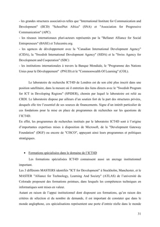 - les grandes structures associatives telles que "International Institute for Communication and
Development" (IICD) "SchoolNet Africa" (SNA) et "Association for Progressive
Communication" (APC).
- les réseaux internationaux pluri-acteurs représentés par la "Bellanet Alliance for Social
Entrepreneurs" (BASE) et Telecentre.org.
- les agences de développement avec la "Canadian International Development Agency"
(CIDA), la "Swedish International Development Agency" (SIDA) et la "Swiss Agency for
Development and Cooperation" (SDC)
- les institutions internationales à travers la Banque Mondiale, le "Programme des Nations
Unies pour le Développement" (PNUD) et le "Commonwealth Of Learning" (COL).


       Le laboratoire de recherche ICT4D de Londres est de son côté plus inscrit dans une
position satellitaire, dans la mesure où il entretien des liens directs avec le "Swedish Program
for ICT in Developing Regions" (SPIDER), chemin par lequel le laboratoire est relié au
CRDI. Le laboratoire dispose par ailleurs d’un soutien fort de la part des structures privées,
desquels elle tire l’essentiel de ses sources de financements. Signe d’un intérêt particulier de
ces fondations pour la mise en place de programmes de recherches sur les questions de
l’ICT4D.
En effet, les programmes de recherches institués par le laboratoire ICT4D sont à l’origine
d’importantes expertises mises à disposition de Microsoft, de la "Development Gateway
Foundation" (DGF) ou encore de "CISCO", appuyant ainsi leurs programmes et politiques
stratégiques.



   • Formations spécialisées dans le domaine de l’ICT4D
       Les formations spécialisées ICT4D connaissent aussi un ancrage institutionnel
important.
Les 3 différents MASTERS identifiés "ICT for Development" à Stockholm, Manchester, et le
MASTER "Alliance for Technology, Learning And Society" (ATLAS) de l’université du
Colorado proposent des formations pointues, dans lesquels les compétences techniques en
informatiques sont mises en valeur.
Autant en raison de l’appui institutionnel dont disposent ces formations, qu’en raison des
critères de sélection et du nombre de demande, il est important de constater que dans le
monde anglophone, ces spécialisations représentent une porte d’entrée réelle dans le monde


                                                                                             31
 
