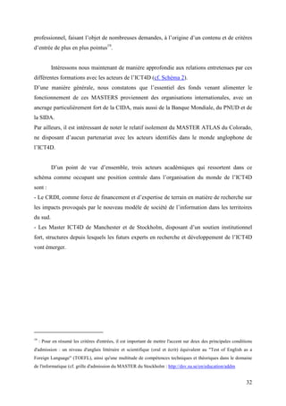 professionnel, faisant l’objet de nombreuses demandes, à l’origine d’un contenu et de critères
d’entrée de plus en plus pointus19.


           Intéressons nous maintenant de manière approfondie aux relations entretenues par ces
différentes formations avec les acteurs de l’ICT4D (cf. Schéma 2).
D’une manière générale, nous constatons que l’essentiel des fonds venant alimenter le
fonctionnement de ces MASTERS proviennent des organisations internationales, avec un
ancrage particulièrement fort de la CIDA, mais aussi de la Banque Mondiale, du PNUD et de
la SIDA.
Par ailleurs, il est intéressant de noter le relatif isolement du MASTER ATLAS du Colorado,
ne disposant d’aucun partenariat avec les acteurs identifiés dans le monde anglophone de
l’ICT4D.


           D’un point de vue d’ensemble, trois acteurs académiques qui ressortent dans ce
schéma comme occupant une position centrale dans l’organisation du monde de l’ICT4D
sont :
- Le CRDI, comme force de financement et d’expertise de terrain en matière de recherche sur
les impacts provoqués par le nouveau modèle de société de l’information dans les territoires
du sud.
- Les Master ICT4D de Manchester et de Stockholm, disposant d’un soutien institutionnel
fort, structures depuis lesquels les futurs experts en recherche et développement de l’ICT4D
vont émerger.




19
     : Pour en résumé les critères d'entrées, il est important de mettre l'accent sur deux des principales conditions
d'admission : un niveau d'anglais littéraire et scientifique (oral et écrit) équivalent au "Test of English as a
Foreign Language" (TOEFL), ainsi qu'une multitude de compétences techniques et théoriques dans le domaine
de l'informatique (cf. grille d'admission du MASTER du Stockholm : http://dsv.su.se/en/education/addm


                                                                                                                 32
 