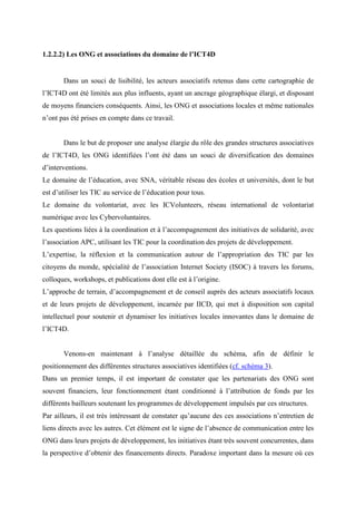 1.2.2.2) Les ONG et associations du domaine de l’ICT4D


       Dans un souci de lisibilité, les acteurs associatifs retenus dans cette cartographie de
l’ICT4D ont été limités aux plus influents, ayant un ancrage géographique élargi, et disposant
de moyens financiers conséquents. Ainsi, les ONG et associations locales et même nationales
n’ont pas été prises en compte dans ce travail.


       Dans le but de proposer une analyse élargie du rôle des grandes structures associatives
de l’ICT4D, les ONG identifiées l’ont été dans un souci de diversification des domaines
d’interventions.
Le domaine de l’éducation, avec SNA, véritable réseau des écoles et universités, dont le but
est d’utiliser les TIC au service de l’éducation pour tous.
Le domaine du volontariat, avec les ICVolunteers, réseau international de volontariat
numérique avec les Cybervoluntaires.
Les questions liées à la coordination et à l’accompagnement des initiatives de solidarité, avec
l’association APC, utilisant les TIC pour la coordination des projets de développement.
L’expertise, la réflexion et la communication autour de l’appropriation des TIC par les
citoyens du monde, spécialité de l’association Internet Society (ISOC) à travers les forums,
colloques, workshops, et publications dont elle est à l’origine.
L’approche de terrain, d’accompagnement et de conseil auprès des acteurs associatifs locaux
et de leurs projets de développement, incarnée par IICD, qui met à disposition son capital
intellectuel pour soutenir et dynamiser les initiatives locales innovantes dans le domaine de
l’ICT4D.


       Venons-en maintenant à l’analyse détaillée du schéma, afin de définir le
positionnement des différentes structures associatives identifiées (cf. schéma 3).
Dans un premier temps, il est important de constater que les partenariats des ONG sont
souvent financiers, leur fonctionnement étant conditionné à l’attribution de fonds par les
différents bailleurs soutenant les programmes de développement impulsés par ces structures.
Par ailleurs, il est très intéressant de constater qu’aucune des ces associations n’entretien de
liens directs avec les autres. Cet élément est le signe de l’absence de communication entre les
ONG dans leurs projets de développement, les initiatives étant très souvent concurrentes, dans
la perspective d’obtenir des financements directs. Paradoxe important dans la mesure où ces
 