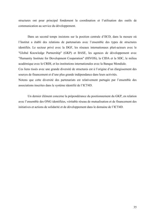 structures ont pour principal fondement la coordination et l’utilisation des outils de
communication au service du développement.


       Dans un second temps insistons sur la position centrale d’IICD, dans la mesure où
l’Institut a établi des relations de partenariats avec l’ensemble des types de structures
identifiés. Le secteur privé avec la DGF, les réseaux internationaux pluri-acteurs avec le
"Global Knowledge Partnership" (GKP) et BASE, les agences de développement avec
"Humanity Institute for Development Cooperation" (HIVOS), la CIDA et la SDC, le milieu
académique avec le CRDI, et les institutions internationales avec la Banque Mondiale.
Ces liens tissés avec une grande diversité de structures est à l’origine d’un élargissement des
sources de financement et d’une plus grande indépendance dans leurs activités.
Notons que cette diversité des partenariats est relativement partagée par l’ensemble des
associations inscrites dans le système identifié de l’ICT4D.


       Un dernier élément concerne la prépondérance du positionnement du GKP, en relation
avec l’ensemble des ONG identifiées, véritable réseau de mutualisation et de financement des
initiatives et actions de solidarité et de développement dans le domaine de l’ICT4D.




                                                                                            35
 