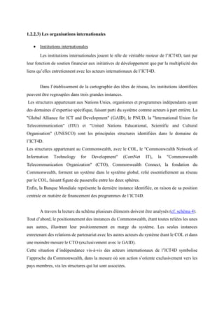 1.2.2.3) Les organisations internationales

   • Institutions internationales
       Les institutions internationales jouent le rôle de véritable moteur de l’ICT4D, tant par
leur fonction de soutien financier aux initiatives de développement que par la multiplicité des
liens qu’elles entretiennent avec les acteurs internationaux de l’ICT4D.


       Dans l’établissement de la cartographie des têtes de réseau, les institutions identifiées
peuvent être regroupées dans trois grandes instances.
Les structures appartenant aux Nations Unies, organismes et programmes indépendants ayant
des domaines d’expertise spécifique, faisant parti du système comme acteurs à part entière. La
"Global Alliance for ICT and Development" (GAID), le PNUD, la "International Union for
Telecommunication" (ITU) et "United Nations Educational, Scientific and Cultural
Organisation" (UNESCO) sont les principales structures identifiées dans le domaine de
l’ICT4D.
Les structures appartenant au Commonwealth, avec le COL, le "Commonwealth Network of
Information    Technology     for   Development"        (ComNet    IT),    la   "Commonwealth
Telecommunication Organization" (CTO), Commonwealth Connect, la fondation du
Commonwealth, forment un système dans le système global, relié essentiellement au réseau
par le COL, faisant figure de passerelle entre les deux sphères.
Enfin, la Banque Mondiale représente la dernière instance identifiée, en raison de sa position
centrale en matière de financement des programmes de l’ICT4D.


       A travers la lecture du schéma plusieurs éléments doivent être analysés (cf. schéma 4).
Tout d’abord, le positionnement des instances du Commonwealth, étant toutes reliées les unes
aux autres, illustrant leur positionnement en marge du système. Les seules instances
entretenant des relations de partenariat avec les autres acteurs du système étant le COL et dans
une moindre mesure le CTO (exclusivement avec le GAID).
Cette situation d’indépendance vis-à-vis des acteurs internationaux de l’ICT4D symbolise
l’approche du Commonwealth, dans la mesure où son action s’oriente exclusivement vers les
pays membres, via les structures qui lui sont associées.
 
