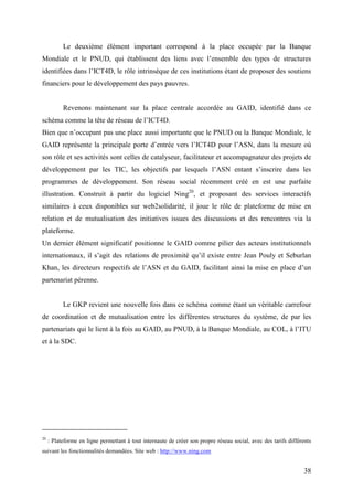Le deuxième élément important correspond à la place occupée par la Banque
Mondiale et le PNUD, qui établissent des liens avec l’ensemble des types de structures
identifiées dans l’ICT4D, le rôle intrinsèque de ces institutions étant de proposer des soutiens
financiers pour le développement des pays pauvres.


           Revenons maintenant sur la place centrale accordée au GAID, identifié dans ce
schéma comme la tête de réseau de l’ICT4D.
Bien que n’occupant pas une place aussi importante que le PNUD ou la Banque Mondiale, le
GAID représente la principale porte d’entrée vers l’ICT4D pour l’ASN, dans la mesure où
son rôle et ses activités sont celles de catalyseur, facilitateur et accompagnateur des projets de
développement par les TIC, les objectifs par lesquels l’ASN entant s’inscrire dans les
programmes de développement. Son réseau social récemment créé en est une parfaite
illustration. Construit à partir du logiciel Ning20, et proposant des services interactifs
similaires à ceux disponibles sur web2solidarité, il joue le rôle de plateforme de mise en
relation et de mutualisation des initiatives issues des discussions et des rencontres via la
plateforme.
Un dernier élément significatif positionne le GAID comme pilier des acteurs institutionnels
internationaux, il s’agit des relations de proximité qu’il existe entre Jean Pouly et Seburlan
Khan, les directeurs respectifs de l’ASN et du GAID, facilitant ainsi la mise en place d’un
partenariat pérenne.


           Le GKP revient une nouvelle fois dans ce schéma comme étant un véritable carrefour
de coordination et de mutualisation entre les différentes structures du système, de par les
partenariats qui le lient à la fois au GAID, au PNUD, à la Banque Mondiale, au COL, à l’ITU
et à la SDC.




20
     : Plateforme en ligne permettant à tout internaute de créer son propre réseau social, avec des tarifs différents
suivant les fonctionnalités demandées. Site web : http://www.ning.com


                                                                                                                 38
 