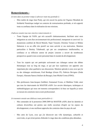 Remerciements :
Je tiens dans un premier temps à adresser toute ma gratitude à :
   -   Mon maître de stage Jean Pouly, qui m'a ouvert les portes de l'Agence Mondiale de
       Solidarité Numérique malgré un contexte de restructuration profonde, et m'a apporté
       toute sa confiance dans la réalisation de mes missions.


J'adresse ensuite tous mes sincères remerciements à :
   -   Toute l'équipe de l'ASN, qui m'a accueilli chaleureusement, facilitant ainsi mon
       intégration au sein d'un environnement très professionnel, transparent et convivial. Le
       dynamisme combiné de David Menchi, Najet Tenoutit, Christine Tornare et Milène
       Salmeron à eu un effet très positif sur mon activité et ma motivation. Mention
       particulière à Destiny Tchehouali, qui par ses compétences intellectuelles, sa
       confiance et sa réflexion autour de projets concrets a ouvert de nombreuses
       perspectives quand à mon avenir personnel dans le monde du développement.


   -   Tous les experts qui ont participés activement aux échanges autour des débats
       thématiques tout au long du stage, et qui par leur expérience ont apportés une
       importante plu value qualitative aux discussions. Mention spéciale à ceux avec qui j'ai
       eu des échanges enrichissant, Fred Bordage (Green IT), Fabricia Devignes (Enda
       Europe), Alassane Sanou (Ateliers du Bocage), Jean Michel Cornu (FING).


   -   Mes professeurs Jean-Jacques Guibbert, Emmanuel Eveno, et Matthieu Vidal, ainsi
       que tous les intervenants du MASTER eASN. Les savoirs théoriques, techniques et
       méthodologiques qui nous ont transmis correspondent à la base sur laquelle je serais
       en mesure de construire mon avenir professionnel.


Je transmets ensuite une dédicace toute particulière à :
   -   Mes camarades de la promotion 2008-2009 du MASTER eASN, dont les identités et
       cultures diversifiées ont permis une réelle ouverture d'esprit sur les enjeux du
       développement, et une meilleure approche des contextes dans les pays du sud.


   -   Mes amis de Lyon, avec qui j'ai découvert une ville dynamique, culturelle et
       conviviale, et qui m'ont permis d'aborder le stage dans des conditions plus détendues.


                                                                                                4
 