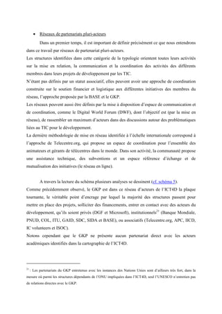 • Réseaux de partenariats pluri-acteurs
           Dans un premier temps, il est important de définir précisément ce que nous entendrons
dans ce travail par réseaux de partenariat pluri-acteurs.
Les structures identifiées dans cette catégorie de la typologie orientent toutes leurs activités
sur la mise en relation, la communication et la coordination des activités des différents
membres dans leurs projets de développement par les TIC.
N’étant pas définis par un statut associatif, elles peuvent avoir une approche de coordination
construite sur le soutien financier et logistique aux différentes initiatives des membres du
réseau, l’approche proposée par la BASE et le GKP.
Les réseaux peuvent aussi être définis par la mise à disposition d’espace de communication et
de coordination, comme le Digital World Forum (DWF), dont l’objectif est (par la mise en
réseau), de rassembler un maximum d’acteurs dans des discussions autour des problématiques
liées au TIC pour le développement.
La dernière méthodologie de mise en réseau identifiée à l’échelle internationale correspond à
l’approche de Telecentre.org, qui propose un espace de coordination pour l’ensemble des
animateurs et gérants de télécentres dans le monde. Dans son activité, la communauté propose
une assistance technique, des subventions et un espace référence d’échange et de
mutualisation des initiatives (le réseau en ligne).


           A travers la lecture du schéma plusieurs analyses se dessinent (cf. schéma 5).
Comme précédemment observé, le GKP est dans ce réseau d’acteurs de l’ICT4D la plaque
tournante, le véritable point d’encrage par lequel la majorité des structures passent pour
mettre en place des projets, solliciter des financements, entrer en contact avec des acteurs du
développement, qu’ils soient privés (DGF et Microsoft), institutionnels21 (Banque Mondiale,
PNUD, COL, ITU, GAID, SDC, SIDA et BASE), ou associatifs (Telecentre.org, APC, IICD,
IC volunteers et ISOC).
Notons cependant que le GKP ne présente aucun partenariat direct avec les acteurs
académiques identifiés dans la cartographie de l’ICT4D.




21
     : Les partenariats du GKP entretenus avec les instances des Nations Unies sont d’ailleurs très fort, dans la
mesure où parmi les structures dépendants de l’ONU impliquées dans l’ICT4D, seul l’UNESCO n’entretien pas
de relations directes avec le GKP.
 
