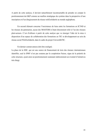 A partir de cette analyse, il devient naturellement incontournable de prendre en compte le
positionnement du GKP comme un maillon stratégique du système dans la perspective d’une
inscription et d’un élargissement du réseau web2solidarité au monde anglophone.


        Un second élément concerne l’inexistence de liens entre les formations en ICT4D et
les réseaux de partenariat, aucun des MASTERS n’étant directement relié à l’un des réseaux
pluri-acteurs. C’est d’ailleurs à partir de cette analyse que va émerger l’idée de la mise à
disposition d’un espace de collaboration des formations en TIC et développement au sein du
réseau social Web2solidarité, dans le cadre du projet UniversDéTIC.


        Un dernier constat annexe doit être souligné.
La place de la SDC, qui est une source de financement de trois des réseaux internationaux
identifiés, seul le DWF n’est pas soutenu par la coopération Suisse, signe de la polarité de
cette structure, ayant ainsi un positionnement soutenant indirectement un éventail d’initiatives
très élargi.




                                                                                             41
 