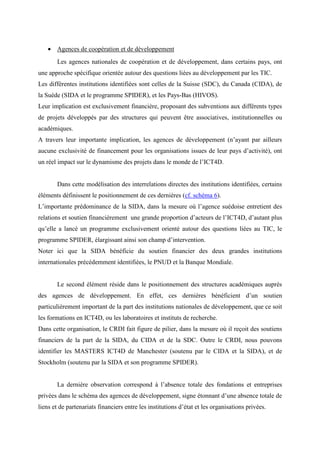 • Agences de coopération et de développement
       Les agences nationales de coopération et de développement, dans certains pays, ont
une approche spécifique orientée autour des questions liées au développement par les TIC.
Les différentes institutions identifiées sont celles de la Suisse (SDC), du Canada (CIDA), de
la Suède (SIDA et le programme SPIDER), et les Pays-Bas (HIVOS).
Leur implication est exclusivement financière, proposant des subventions aux différents types
de projets développés par des structures qui peuvent être associatives, institutionnelles ou
académiques.
A travers leur importante implication, les agences de développement (n’ayant par ailleurs
aucune exclusivité de financement pour les organisations issues de leur pays d’activité), ont
un réel impact sur le dynamisme des projets dans le monde de l’ICT4D.


       Dans cette modélisation des interrelations directes des institutions identifiées, certains
éléments définissent le positionnement de ces dernières (cf. schéma 6).
L’importante prédominance de la SIDA, dans la mesure où l’agence suédoise entretient des
relations et soutien financièrement une grande proportion d’acteurs de l’ICT4D, d’autant plus
qu’elle a lancé un programme exclusivement orienté autour des questions liées au TIC, le
programme SPIDER, élargissant ainsi son champ d’intervention.
Noter ici que la SIDA bénéficie du soutien financier des deux grandes institutions
internationales précédemment identifiées, le PNUD et la Banque Mondiale.


       Le second élément réside dans le positionnement des structures académiques auprès
des agences de développement. En effet, ces dernières bénéficient d’un soutien
particulièrement important de la part des institutions nationales de développement, que ce soit
les formations en ICT4D, ou les laboratoires et instituts de recherche.
Dans cette organisation, le CRDI fait figure de pilier, dans la mesure où il reçoit des soutiens
financiers de la part de la SIDA, du CIDA et de la SDC. Outre le CRDI, nous pouvons
identifier les MASTERS ICT4D de Manchester (soutenu par le CIDA et la SIDA), et de
Stockholm (soutenu par la SIDA et son programme SPIDER).


       La dernière observation correspond à l’absence totale des fondations et entreprises
privées dans le schéma des agences de développement, signe étonnant d’une absence totale de
liens et de partenariats financiers entre les institutions d’état et les organisations privées.
 
