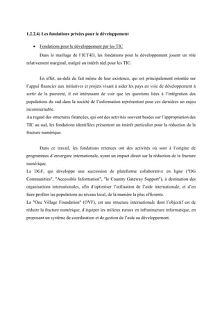 1.2.2.4) Les fondations privées pour le développement

   • Fondations pour le développement par les TIC
       Dans le maillage de l’ICT4D, les fondations pour le développement jouent un rôle
relativement marginal, malgré un intérêt réel pour les TIC.


       En effet, au-delà du fait même de leur existence, qui est principalement orientée sur
l’appui financier aux initiatives et projets visant à aider les pays en voie de développement à
sortir de la pauvreté, il est intéressant de voir que les questions liées à l’intégration des
populations du sud dans la société de l’information représentent pour ces dernières un enjeu
incontournable.
Au regard des structures financées, qui ont des activités souvent basées sur l’appropriation des
TIC au sud, les fondations identifiées présentent un intérêt particulier pour la réduction de la
fracture numérique.


       Dans ce travail, les fondations retenues ont des activités où sont à l’origine de
programmes d’envergure internationale, ayant un impact direct sur la réduction de la fracture
numérique.
La DGF, qui développe une succession de plateforme collaborative en ligne ("DG
Communities", "Accessible Information", "le Country Gateway Support"), à destination des
organisations internationales, afin d’optimiser l’utilisation de l’aide internationale, et d’en
faire profiter les populations au niveau local, de la manière la plus efficiente.
La "One Village Foundation" (OVF), est une structure internationale dont l’objectif est de
réduire la fracture numérique, d’équiper les milieux ruraux en infrastructure informatique, en
proposant un système de coordination et de gestion de l’aide au développement.
 