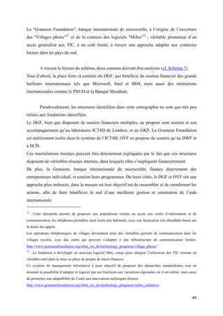 La "Grameen Foundation", banque internationale de microcrédit, à l’origine de l’ouverture
des "Villages phone"22 et de la création des logiciels "Mifos"23 ; véritable promoteur d’un
accès généralisé aux TIC, à un coût limité, à travers une approche adaptée aux contextes
locaux dans les pays du sud.


           A travers la lecture du schéma, deux constats doivent être analysés (cf. Schéma 7).
Tout d’abord, la place forte et centrale du DGF, qui bénéficie du soutien financier des grands
bailleurs internationaux tels que Microsoft, Intel et IBM, mais aussi des institutions
internationales comme le PNUD et la Banque Mondiale.


           Paradoxalement, les structures identifiées dans cette cartographie ne sont que très peu
reliées aux fondations identifiées.
Le DGF, bien que disposant de soutien financiers multiples, ne propose sont soutien et son
accompagnement qu’au laboratoire ICT4D de Londres, et au GKP. La Grameen Foundation
est entièrement isolée dans le système de l’ICT4D, OVF ne propose de soutien qu’au DWF et
à IICD.
Ces interrelations limitées peuvent être directement expliquées par le fait que ces structures
disposent de véritables réseaux internes, dans lesquels elles s’impliquent financièrement.
De plus, la Grameen, banque internationale de microcrédit, finance directement des
entrepreneurs individuel, et soutien leurs programmes. De leurs côtés, le DGF et OVF ont une
approche plus indirecte, dans la mesure où leur objectif est de rassembler et de coordonner les
actions, afin de faire bénéficier le sud d’une meilleure gestion et orientation de l’aide
internationale.

22
     : Cette démarche permet de proposer aux populations rurales un accès aux outils d’information et de
communication, les téléphones portables étant loués aux habitants, avec une facturation très abordable basée sur
la durée des appels.
Les opérateurs téléphoniques de villages deviennent ainsi des véritables portails de communication dans les
villages reculés, avec des outils qui peuvent s’adapter à une infrastructure de communication limitée.
http://www.grameenfoundation.org/what_we_do/technology_programs/village_phone/
23
     : La fondation à développé un nouveau logiciel libre, conçu pour intégrer l’utilisation des TIC comme un
véritable outil dans la mise en place de projets de micro finances.
Ce système de management informatisé à pour objectif de proposer des démarches standardisées, tout en
donnant la possibilité d’adapter le logiciel par ses fonctions aux variations régionales où il est utilisé, mais aussi
de permettre une adaptabilité de l’outil aux innovations techniques futures.
http://www.grameenfoundation.org/what_we_do/technology_programs/mifos_initiative/


                                                                                                                  46
 