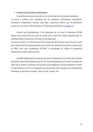 • Fondations des entreprises informatiques
       Le positionnement des acteurs privés est relativement isolé du système également.
A travers le schéma, nous constatons que les entreprises informatiques entretiennent
directement d’importantes relations entre elles, notamment CISCO, qui est directement
associé aux trois autres multinationales de l’informatique identifiées (cf. schéma 7).


       Comme noté précédemment, il est intéressant de voir que le laboratoire ICT4D
dispose d’un soutien fort de la part du secteur privé, signe d’un intérêt important pour les
recherches dans le domaine des TIC pour le développement.
Au côté de la DGF, c’est Microsoft qui fait ici figure de tête de réseau, dans la mesure où elle
met à disposition des fonds importants pour soutenir des initiatives associatives, comme celle
de ISOC, mais aussi académiques (ICT4D), et accompagne les réseaux de partenariat
internationaux (GKP, Telecentre.org).


       La faible implication des acteurs privés dans le financement et le soutien des structures
spécialisées dans le développement par les TIC tien principalement au fait que l’essentiels des
fonds qu’ils mettent à disposition des projets de développement sont principalement orientés
vers des domaines dont les conséquences sont directement plus anxiogènes (le réchauffement
climatique, la faim dans le monde, l’accès à l’eau, la santé, etc).




                                                                                             47
 