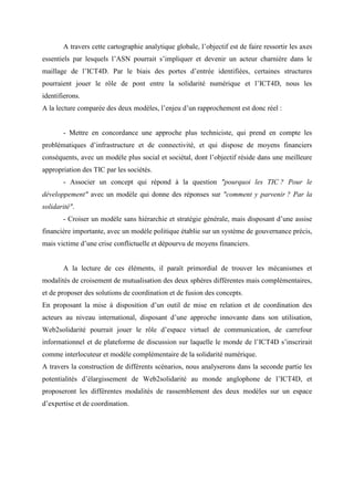 A travers cette cartographie analytique globale, l’objectif est de faire ressortir les axes
essentiels par lesquels l’ASN pourrait s’impliquer et devenir un acteur charnière dans le
maillage de l’ICT4D. Par le biais des portes d’entrée identifiées, certaines structures
pourraient jouer le rôle de pont entre la solidarité numérique et l’ICT4D, nous les
identifierons.
A la lecture comparée des deux modèles, l’enjeu d’un rapprochement est donc réel :


       - Mettre en concordance une approche plus techniciste, qui prend en compte les
problématiques d’infrastructure et de connectivité, et qui dispose de moyens financiers
conséquents, avec un modèle plus social et sociétal, dont l’objectif réside dans une meilleure
appropriation des TIC par les sociétés.
       - Associer un concept qui répond à la question "pourquoi les TIC ? Pour le
développement" avec un modèle qui donne des réponses sur "comment y parvenir ? Par la
solidarité".
       - Croiser un modèle sans hiérarchie et stratégie générale, mais disposant d’une assise
financière importante, avec un modèle politique établie sur un système de gouvernance précis,
mais victime d’une crise conflictuelle et dépourvu de moyens financiers.


       A la lecture de ces éléments, il paraît primordial de trouver les mécanismes et
modalités de croisement de mutualisation des deux sphères différentes mais complémentaires,
et de proposer des solutions de coordination et de fusion des concepts.
En proposant la mise à disposition d’un outil de mise en relation et de coordination des
acteurs au niveau international, disposant d’une approche innovante dans son utilisation,
Web2solidarité pourrait jouer le rôle d’espace virtuel de communication, de carrefour
informationnel et de plateforme de discussion sur laquelle le monde de l’ICT4D s’inscrirait
comme interlocuteur et modèle complémentaire de la solidarité numérique.
A travers la construction de différents scénarios, nous analyserons dans la seconde partie les
potentialités d’élargissement de Web2solidarité au monde anglophone de l’ICT4D, et
proposeront les différentes modalités de rassemblement des deux modèles sur un espace
d’expertise et de coordination.
 