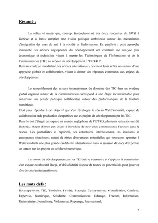 Résumé :

       La solidarité numérique, concept francophone né des deux rencontres du SMSI à
Genève et à Tunis entretien une vision politique ambitieuse autour des mécanismes
d'intégration des pays du sud à la société de l'information. En parallèle à cette approche
innovante, les acteurs anglophones du développement ont construit une analyse plus
économique et techniciste visant à mettre les Technologies de l'Information et de la
Communication (TIC) au service du développement : "l'ICT4D".
Dans un contexte mondialisé, les acteurs internationaux orientent leurs réflexions autour d'une
approche globale et collaborative, visant à donner des réponses communes aux enjeux du
développement.


       Le rassemblement des acteurs internationaux du domaine des TIC dans un système
global organisé autour de la communication correspond à une étape incontournable pour
construire une pensée politique collaborative autour des problématiques de la fracture
numérique.
C'est pour répondre à cet objectif que s'est développé le réseau Web2solidarité, espace de
collaboration et de production d'expertises sur les projets de développement par les TIC.
Dans le but d'élargir cet espace au monde anglophone de l'ICT4D, plusieurs scénarios ont été
élaborés, chacun d'entre eux visant à introduire de nouvelles communautés d'acteurs dans le
réseau. Les journalistes et reporters, les volontaires internationaux, les étudiants et
enseignants chercheurs, autant de pistes d'ouvertures potentielles qui pourraient apporter à
Web2solidarité une plus grande crédibilité internationale dans sa mission d'espace d'expertise
de terrain sur des projets de solidarité numérique.


       Le monde du développement par les TIC doit se construire et s'appuyer la constitution
d'un espace collaboratif élargi, Web2solidarité dispose de toutes les potentialités pour jouer ce
rôle de catalyse internationale.



Les mots clefs :
Développement, TIC, Territoire, Société, Synergie, Collaboration, Mutualisation, Catalyse,
Expertise, Numérique, Solidarité, Communication, Echange, Fracture, Information,
Universitaire, Journalisme, Volontariat, Reportage, International,

                                                                                               5
 