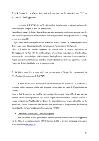 2.1) Scénario 1 : le réseau international des acteurs du domaine des TIC au
service du développement


       Le monde de l’ICT4D, tel qu’il a été analysé dans la partie précédente présente des
caractéristiques complexes dans ses interrelations.
Cependant, à travers la lecture des schémas, certains acteurs se positionnent comme étant les
têtes de réseau par lesquels Web2solidarité doit obligatoirement passer pour toucher le champ
le plus large possible.
L’enjeu réside ainsi dans la présentation auprès des acteurs clefs de l’ICT4D des potentialités
d’un réseau social thématique pour les personnes qui s’y impliquent directement.
Bien qu’il existe un nombre important de réseaux dans le monde anglophone du
développement par les TIC, les méthodologies d’expertises proposées par Web2solidarité
présentent des caractéristiques très innovantes, la simple mise en relation des acteurs dans la
plupart des réseaux thématiques identifiés ne correspondant qu’à la base à partir de laquelle
l’expertise de Web2solidarité peut se mettre en place.



2.1.1) Quels sont les acteurs clefs qui permettront d’élargir la communauté de
Web2solidarité au monde de l’ICT4D


       A partir du travail de modélisation des interrelations des acteurs de l’ICT4D dans la
première partie, plusieurs entités sont apparues comme étant au cœur de l’organisation du
système.
Dans le but de proposer un modèle qui implique directement l’ensemble de ces têtes de
réseaux, un travail cartographique a été réalisé en plaçant directement au centre du système le
réseau professionnel Web2solidarité. Toutes les interrelations des acteurs identifiés ont été
préservées, afin de donner une idée visuelle des potentialités d’élargissement du réseau en
passant par les portes d’entrées dans le système de l’ICT4D :

   • La Global Alliance for ICT and Development
       Son fondement en tant que structure spécialisée dans les questions de développement
par les TIC, et son rattachement à l’ONU font du GAID le premier partenaire à intégrer à
Web2solidarité (cf.schéma 8).



                                                                                            51
 