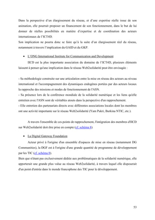 Dans la perspective d’un élargissement du réseau, et d’une expertise réelle issue de son
animation, elle pourrait proposer un financement de son fonctionnement, dans le but de lui
donner de réelles possibilités en matière d’expertise et de coordination des acteurs
internationaux de l’ICT4D.
Son implication ne pourra donc se faire qu’à la suite d’un élargissement réel du réseau,
notamment à travers l’implication du GAID et du GKP.

   • L’ONG International Institute for Communication and Development
       IICD est la plus importante association du domaine de l’ICT4D, plusieurs éléments
laissent à penser qu'une implication dans le réseau Web2solidarité peut être envisagée :


- Sa méthodologie construite sur une articulation entre la mise en réseau des acteurs au niveau
international et l'accompagnement des dynamiques endogènes portées par des acteurs locaux
la rapproche des missions et modes de fonctionnement de l'ASN.
- Sa présence lors de la conférence mondiale de la solidarité numérique et les liens qu'elle
entretien avec l'ASN sont de véritables atouts dans la perspective d'un rapprochement.
- Elle entretien des partenariats directs avec différentes associations locales dont les membres
ont une activité importante sur le réseau Web2solidarité (Yam Pukri, Burkina NTIC, etc.).


       A travers l'ensemble de ces points de rapprochement, l'intégration des membres d'IICD
sur Web2solidarité doit être prise en compte (cf. schéma 8).

   • La Digital Gateway Foundation
       Acteur privé à l'origine d'un ensemble d'espaces de mise en réseau (notamment DG
Communities), la DGF est à l'origine d'une grande quantité de programme de développement
par les TIC (cf. schéma 8).
Bien que n'étant pas exclusivement dédiée aux problématiques de la solidarité numérique, elle
apporterait une grande plus value au réseau Web2solidarité, à travers lequel elle disposerait
d'un point d'entrée dans le monde francophone des TIC pour le développement.




                                                                                             53
 