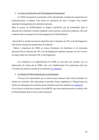 • Le centre de Recherche et de Développement International
       Le CRDI correspond à la principale entité internationale soutenant les programmes de
recherche-action, et dispose d’un réseau de chercheurs du sud à l’origine d’un nombre
important de programmes de recherches innovants.
Dans la mesure où Web2solidarité ne dispose aujourd’hui pas de potentialités dans le
domaine de la recherche, certaines modalités seront inscrites comme des conditions, elles sont
comprises dans les perspectives de développement de Web2solidarité :


- Rassembler le monde universitaire spécialisé dans le domaine des TIC et du développement
afin de faire émerger des programmes de recherche
- Mettre à disposition du CRDI un réseau d’étudiants, de chercheurs et de doctorants
spécialisé dans le domaine des TIC et du développement originaire des pays du sud, à travers
un espace dédié aux formations TIC et développement


       Les perspectives de rapprochement du CRDI ne sont donc pas tournées vers un
financement du réseau par le CRDI, mais vers l’établissement d’un partenariat étroit par
l’ouverture du réseau au monde de la recherche (cf. schéma 8).

   • Les Master ICT4D de Manchester et de Stockholm
       C'est par leur intermédiaire que le réseau pourra disposer d'une réelle pertinence en
matière de recherche. Elle représentera la première brique anglophone à l'élargissement du
réseau aux thématiques de recherche-action entreprises par leurs étudiants (cf. schéma 8).
C'est à travers le deuxième scénario UniversDéTIC que nous analyserons plus en détail le rôle
de Web2solidarité dans la mise en place du projet.




                                                                                             54
 