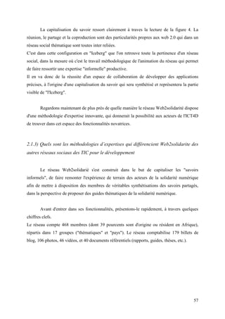 La capitalisation du savoir ressort clairement à traves la lecture de la figure 4. La
réunion, le partage et la coproduction sont des particularités propres aux web 2.0 qui dans un
réseau social thématique sont toutes inter reliées.
C'est dans cette configuration en "Iceberg" que l'on retrouve toute la pertinence d'un réseau
social, dans la mesure où c'est le travail méthodologique de l'animation du réseau qui permet
de faire ressortir une expertise "informelle" productive.
Il en va donc de la réussite d'un espace de collaboration de développer des applications
précises, à l'origine d'une capitalisation du savoir qui sera synthétisé et représentera la partie
visible de "l'Iceberg".


        Regardons maintenant de plus près de quelle manière le réseau Web2solidarité dispose
d'une méthodologie d'expertise innovante, qui donnerait la possibilité aux acteurs de l'ICT4D
de trouver dans cet espace des fonctionnalités novatrices.



2.1.3) Quels sont les méthodologies d’expertises qui différencient Web2solidarite des
autres réseaux sociaux des TIC pour le développement


        Le réseau Web2solidarié s'est construit dans le but de capitaliser les "savoirs
informels", de faire remonter l'expérience de terrain des acteurs de la solidarité numérique
afin de mettre à disposition des membres de véritables synthétisations des savoirs partagés,
dans la perspective de proposer des guides thématiques de la solidarité numérique.


        Avant d'entrer dans ses fonctionnalités, présentons-le rapidement, à travers quelques
chiffres clefs.
Le réseau compte 468 membres (dont 39 pourcents sont d'origine ou résident en Afrique),
répartis dans 17 groupes ("thématiques" et "pays"). Le réseau comptabilise 179 billets de
blog, 106 photos, 46 vidéos, et 40 documents référentiels (rapports, guides, thèses, etc.).




                                                                                               57
 