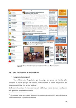 Figure 5 : les différentes applications disponibles sur Web2solidarité



2.1.3.1) Les fonctionnalités de Web2solidarité

       • Les groupes thématiques25
           Tout d'abord, c'est l'organisation par thématique qui permet de classifier plus
justement les savoirs partagés sur le réseau, afin d'ordonner les retours d'expériences des
différents membres et d'en faciliter la lecture.
Le fondement du réseau s'est construit sur cette méthode, et permet ainsi une classification
très spécialisée des membres du réseau.

25
     : Les différents thèmes du réseau sont l'éducation, l'environnement, la connectivité, la santé, l'agriculture, la
culture, l'administration, l'accessibilité et l'économie.


                                                                                                                  58
 