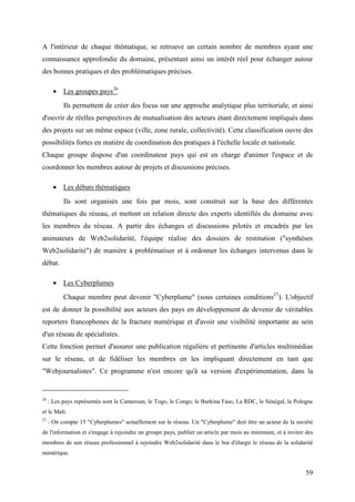 A l'intérieur de chaque thématique, se retrouve un certain nombre de membres ayant une
connaissance approfondie du domaine, présentant ainsi un intérêt réel pour échanger autour
des bonnes pratiques et des problématiques précises.

       • Les groupes pays26
           Ils permettent de créer des focus sur une approche analytique plus territoriale, et ainsi
d'ouvrir de réelles perspectives de mutualisation des acteurs étant directement impliqués dans
des projets sur un même espace (ville, zone rurale, collectivité). Cette classification ouvre des
possibilités fortes en matière de coordination des pratiques à l'échelle locale et nationale.
Chaque groupe dispose d'un coordinateur pays qui est en charge d'animer l'espace et de
coordonner les membres autour de projets et discussions précises.

       • Les débats thématiques
           Ils sont organisés une fois par mois, sont construit sur la base des différentes
thématiques du réseau, et mettent en relation directe des experts identifiés du domaine avec
les membres du réseau. A partir des échanges et discussions pilotés et encadrés par les
animateurs de Web2solidarité, l'équipe réalise des dossiers de restitution ("synthèses
Web2solidarité") de manière à problématiser et à ordonner les échanges intervenus dans le
débat.

       • Les Cyberplumes
           Chaque membre peut devenir "Cyberplume" (sous certaines conditions27). L'objectif
est de donner la possibilité aux acteurs des pays en développement de devenir de véritables
reporters francophones de la fracture numérique et d'avoir une visibilité importante au sein
d'un réseau de spécialistes.
Cette fonction permet d'assurer une publication régulière et pertinente d'articles multimédias
sur le réseau, et de fidéliser les membres en les impliquant directement en tant que
"Webjournalistes". Ce programme n'est encore qu'à sa version d'expérimentation, dans la


26
     : Les pays représentés sont le Cameroun, le Togo, le Congo, le Burkina Faso, La RDC, le Sénégal, la Pologne
et le Mali.
27
     : On compte 15 "Cyberplumes" actuellement sur le réseau. Un "Cyberplume" doit être un acteur de la société
de l'information et s'engage à rejoindre un groupe pays, publier un article par mois au minimum, et à inviter des
membres de son réseau professionnel à rejoindre Web2solidarité dans le but d'élargir le réseau de la solidarité
numérique.


                                                                                                              59
 