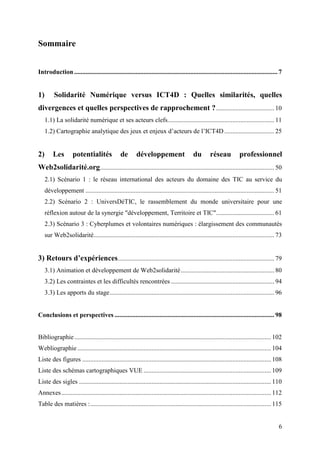 Sommaire


Introduction .............................................................................................................................. 7


1)        Solidarité Numérique versus ICT4D : Quelles similarités, quelles
divergences et quelles perspectives de rapprochement ? .................................... 10
     1.1) La solidarité numérique et ses acteurs clefs.................................................................. 11
     1.2) Cartographie analytique des jeux et enjeux d’acteurs de l’ICT4D ............................... 25


2)       Les        potentialités              de       développement                    du        réseau           professionnel
Web2solidarité.org............................................................................................................ 50
     2.1) Scénario 1 : le réseau international des acteurs du domaine des TIC au service du
     développement ..................................................................................................................... 51
     2.2) Scénario 2 : UniversDéTIC, le rassemblement du monde universitaire pour une
     réflexion autour de la synergie "développement, Territoire et TIC".................................... 61
     2.3) Scénario 3 : Cyberplumes et volontaires numériques : élargissement des communautés
     sur Web2solidarité................................................................................................................ 73


3) Retours d’expériences................................................................................................. 79
     3.1) Animation et développement de Web2solidarité.......................................................... 80
     3.2) Les contraintes et les difficultés rencontrées ................................................................ 94
     3.3) Les apports du stage...................................................................................................... 96


Conclusions et perspectives ................................................................................................... 98


Bibliographie.......................................................................................................................... 102
Webliographie ........................................................................................................................ 104
Liste des figures ..................................................................................................................... 108
Liste des schémas cartographiques VUE ............................................................................... 109
Liste des sigles ....................................................................................................................... 110
Annexes.................................................................................................................................. 112
Table des matières :................................................................................................................ 115


                                                                                                                                           6
 